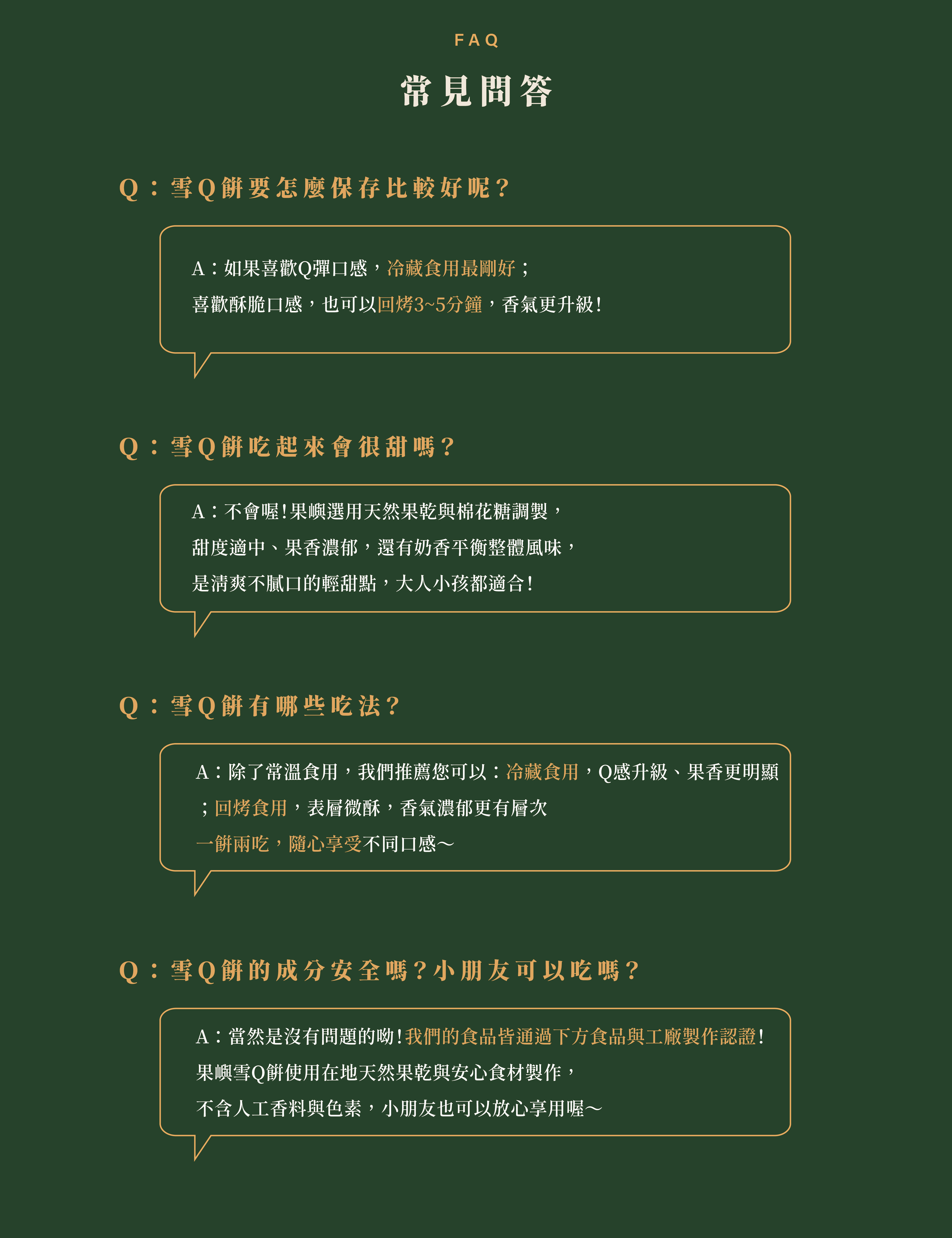 常見問答Ｑ：雪Q餅要怎麼保存比較好呢？A：如果喜歡Q彈口感，冷藏食用最剛好； 喜歡酥脆口感，也可以回烤3~5分鐘，香氣更升級！Ｑ：雪Q餅吃起來會很甜嗎？A：不會喔！果嶼選用天然果乾與棉花糖調製， 甜度適中、果香濃郁，還有奶香平衡整體風味， 是清爽不膩口的輕甜點，大人小孩都適合！Ｑ：雪Q餅有哪些吃法？A：除了常溫食用，我們推薦您可以：冷藏食用，Q感升級、果香更明顯 ；回烤食用，表層微酥，香氣濃郁更有層次 一餅兩吃，隨心享受不同口感～Ｑ：雪Q餅的成分安全嗎？小朋友可以吃嗎？A：當然是沒有問題的呦！我們的食品皆通過下方食品與工廠製作認證！ 果嶼雪Q餅使用在地天然果乾與安心食材製作， 不含人工香料與色素，小朋友也可以放心享用喔～