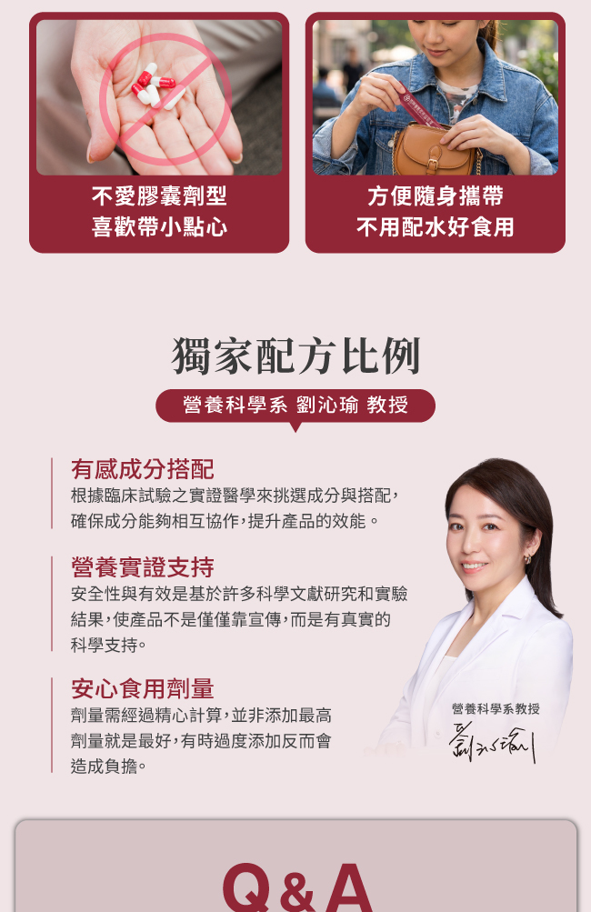 不愛膠囊劑型,喜歡帶小點心,方便随身攜带,不用配水好食用,獨家配方比例,營養科學系,劉沁瑜,教授,有感成分搭配,根據臨床試驗之實證醫學來挑選成分與搭配,確保成分能夠相互協作,提升產品的效能,使 消費者吃了有感,營養實證支持,安全性與有效是基於許多科學文獻研究和實驗,結果,使產品不是僅僅靠宣傳,而是有真實的科學支持,安心食用劑量,劑量需經過精心計算,並非添加最高劑量就是最好,有時過度添加反而會造成負擔