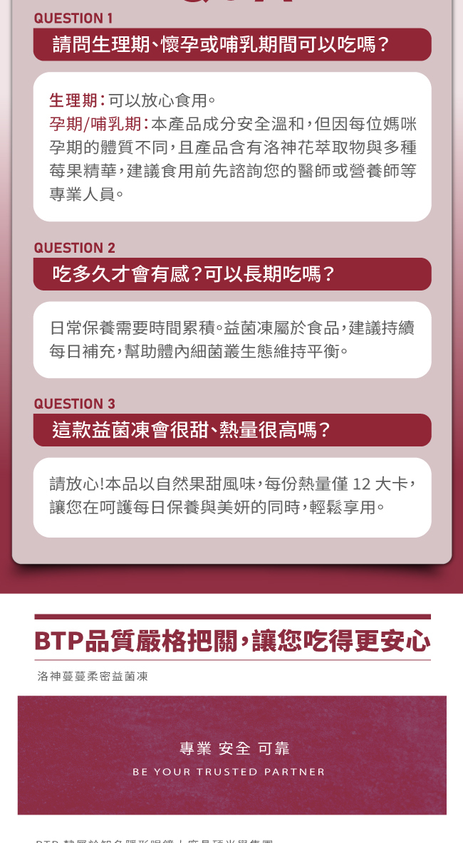 請問生理期,懷孕或哺乳期間可以吃嗎,生理期可以放心食用,孕期,哺乳期,本產品成分安全溫和,但因每位媽咪孕期的體質不同,且產品含有洛神花萃取物與多種莓果精華,建議食用前先諮詢您的醫師或營養師等專業人員,吃多久才會有感,可以長期吃嗎,私密與美妍調理需要時間,益菌凍屬於食品,建議持續每日補充,幫助體內細菌叢生態維持平衡,這款益菌凍會很甜,熱量很高嗎,請放心,本品採用不甜配方,甜味多來自天然莓果精華與石榴汁,熱量較一般市面上果凍低,讓您在保養莓好日常與美妍的同時,無額外負擔,BTP品質嚴格把關,讓您吃得更安心,專業安全可靠,洛神蔓蔓柔密益菌凍
