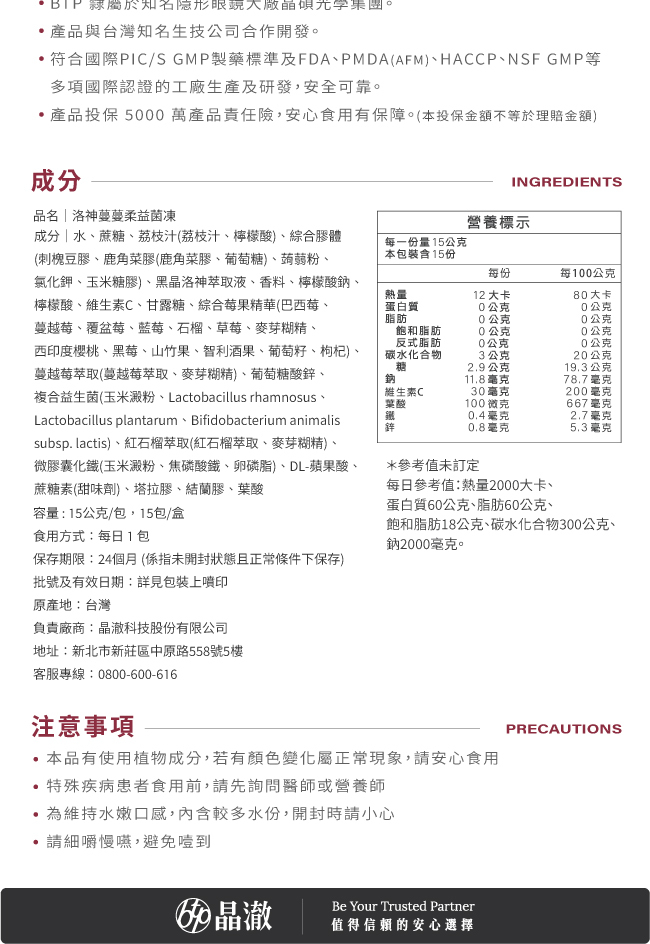 BTP,隸屬於知名隱形眼鏡大廠晶碩光學集團,符合國際PIC/S,GMP製藥標準及FDA,PMDA(AFM),HACCP·NSF,GMP等,多項國際認證的工廠生產及研發,安全可靠,產品投保5000萬產品責任險,安心食用有保障,本投保金額不等於理賠金額,洛神蔓蔓柔益菌凍,成分,水,蔗糖,荔枝汁,檸檬酸,綜合膠體,每份15公克,熱量12大卡,黑晶洛神萃取液,蔓越莓萃取,紅石榴萃取,葉酸,100微克,維生素C,30毫克,鋅,0.8毫克,鐵,0.4毫克,保存期限,24個月,食用方式,每日1包,原產地,台灣