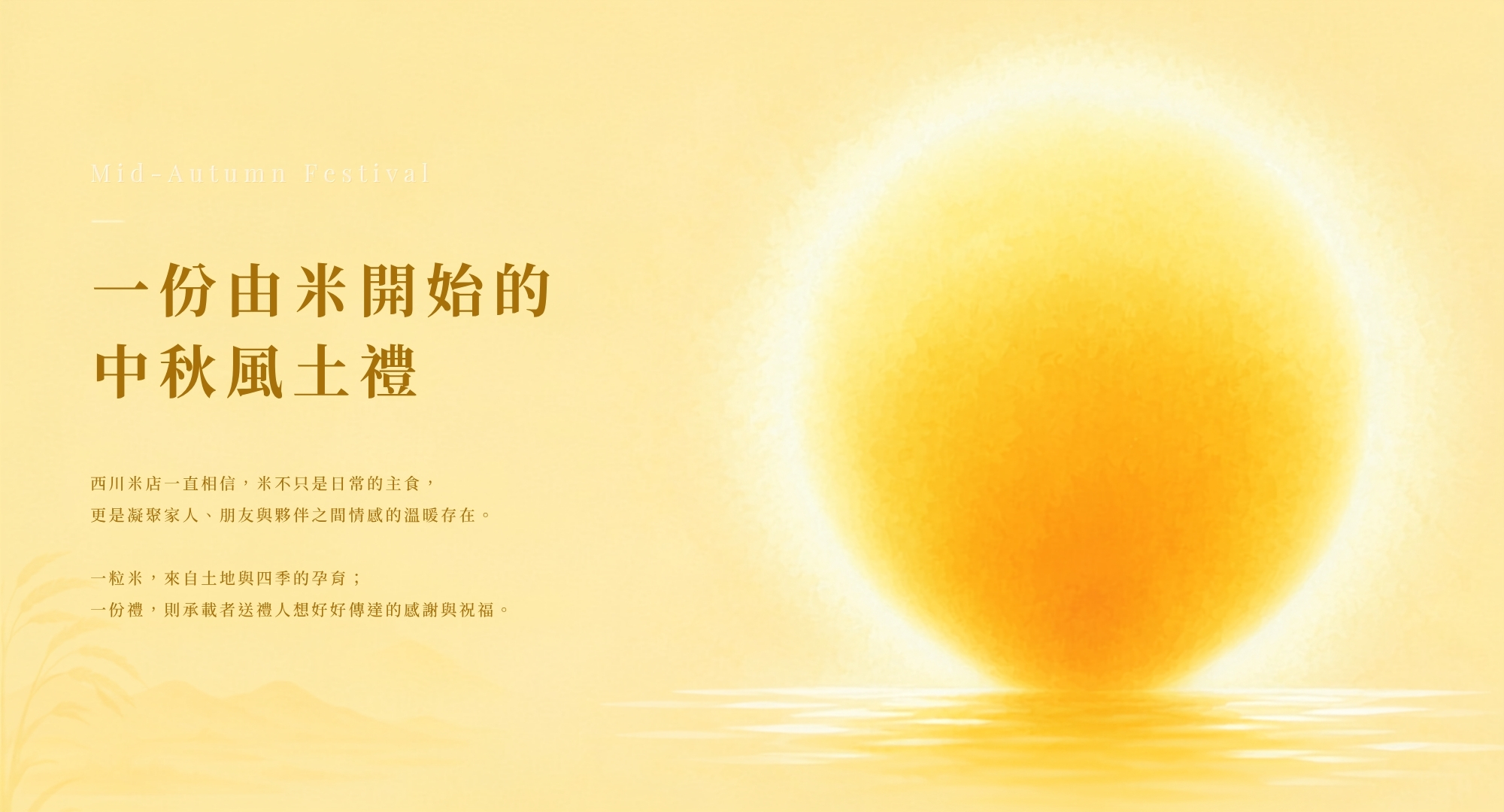 一份由米開始的，中秋風土禮。西川米店一直相信，米不只是日常的主食， 更是凝聚家人、朋友與夥伴之間情感的溫暖存在。  一粒米，來自土地與四季的孕育； 一份禮，則承載者送禮人想好好傳達的感謝與祝福。