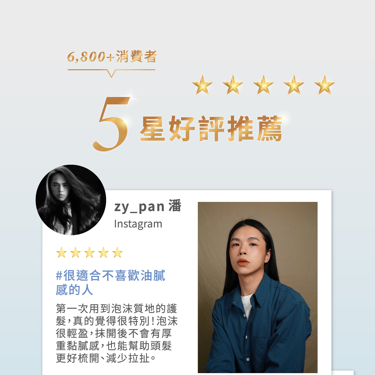 6,800+消費者 5星好評推薦 zy_pan 潘 Instagram #很適合不喜歡油膩感的人 第一次用到泡沫質地的護髮，真的覺得很特別!泡沫很輕盈，抹開後不會有厚重黏膩感，也能幫助頭髮更好梳開、減少拉扯。