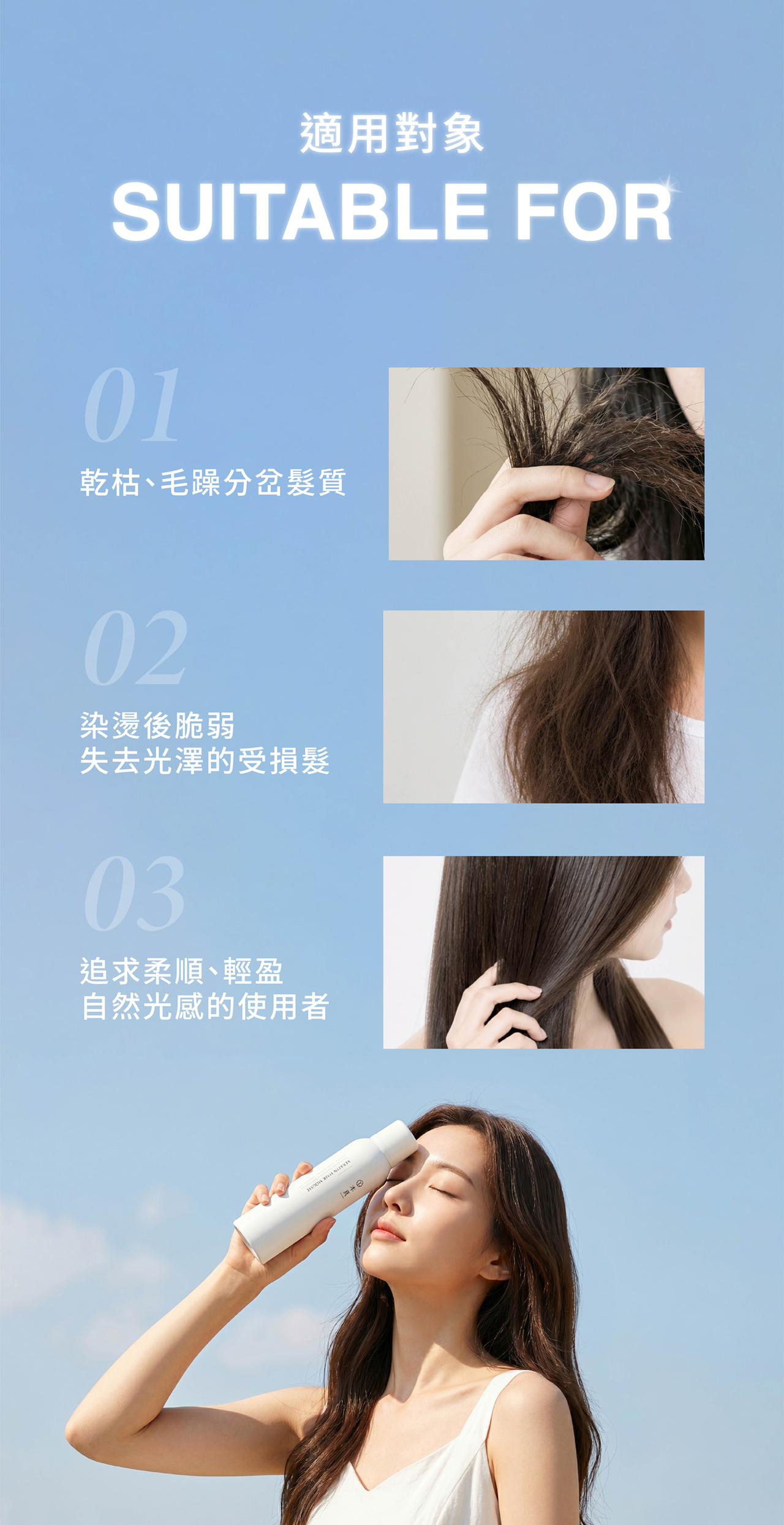 適用對象 SUITABLE FOR 01 乾枯、毛躁分岔髮質 02 染燙後脆弱 失去光澤的受損髮 03 追求柔順、輕盈自然光感的使用者