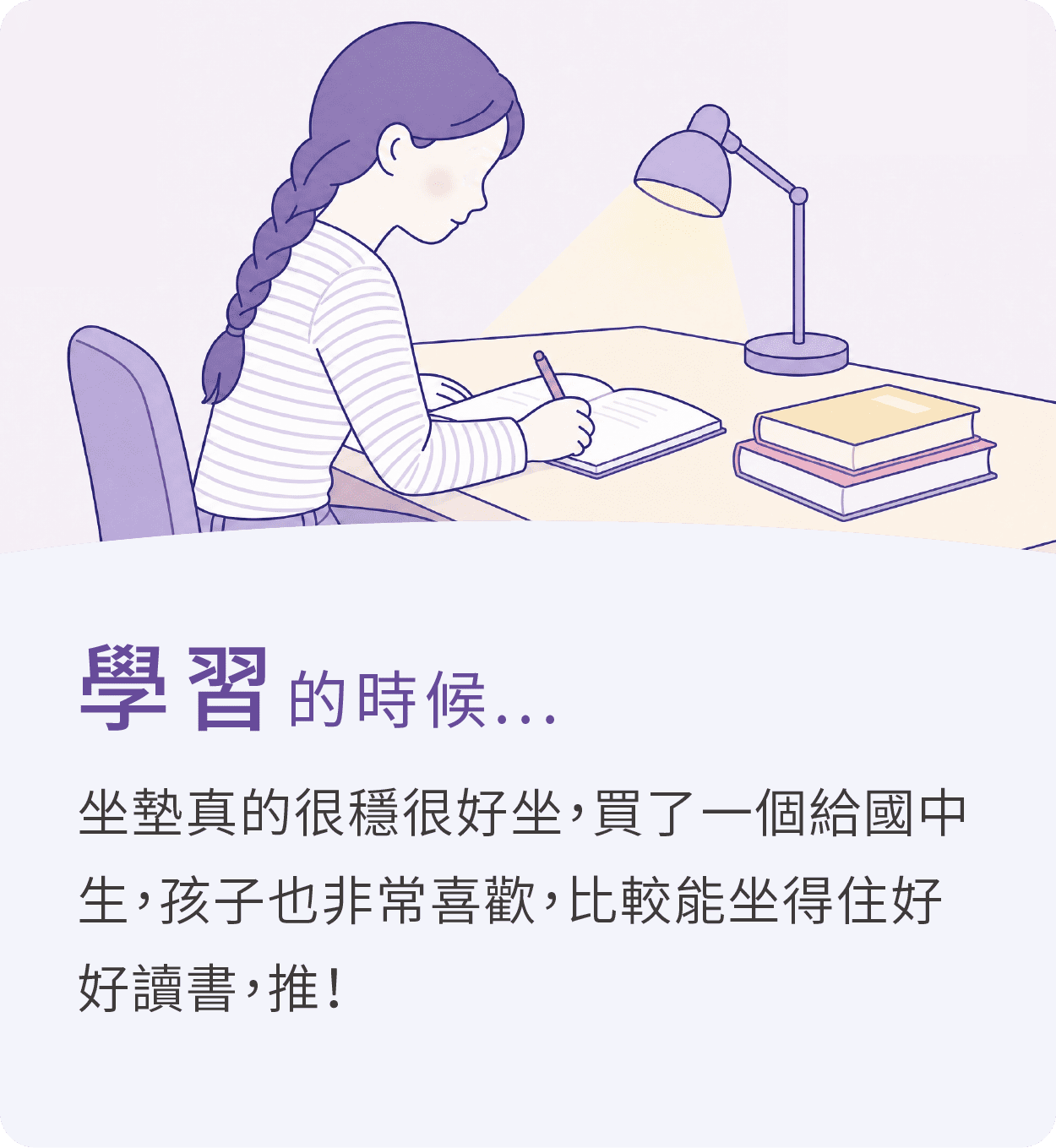 學習的時候，推薦大適坐墊，坐墊真的很穩很好坐，買了一個給國中生，孩子也非常喜歡，比較能坐得住好好讀書，推！