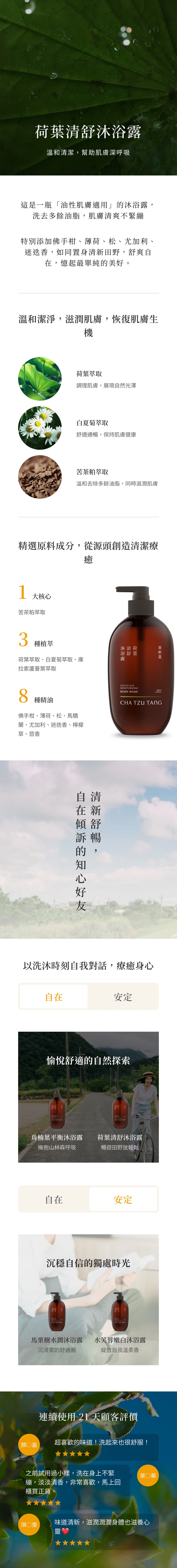 荷葉清舒沐浴露溫和清潔,幫助肌膚深呼吸這是一瓶「油性肌膚適用」沐浴露,洗去多餘油脂,肌膚清爽不緊繃特別添加佛手柑、薄荷、松、尤加利、迷迭香,如同置身清新田野,舒爽自在,憶起最單純的美好。溫和潔淨,滋潤肌膚,恢復肌膚生機荷葉取調理肌膚,展現自然光澤白夏菊萃取舒適通暢,保持肌膚健康苦茶粕萃取溫和去除多餘油脂,同時滋潤肌膚精選原料成分,從源頭創造清潔療1大核心苦茶粕萃取癒3種植萃沐清荷浴舒葉荷葉萃取、白夏菊萃取、庫拉索蘆薈葉萃取露8種精油佛手柑、薄荷、松、馬驕蘭、尤加利、迷迭香、檸檬草、茴香自清在新傾舒暢的,訴的LOTUS LEAFMOISTURIZING500mLBODY WASH169floz. 以洗沐時刻自我對話,療癒身心自在安定愉悅舒適的自然探索 CHA 肖楠葉平衡沐浴露擁抱山林森呼吸荷葉清舒沐浴露暢遊田野放輕鬆自在安定沉穩自信的獨處時光CHA TZU TANGCHA TZU TANG馬栗樹水潤沐浴露 水芙蓉嫩白沐浴露沉浸家的舒適圈綻放自我溫柔香連續使用21天顧客評價超喜歡的味道!洗起來也很舒服!盈之前試用過小樣,洗在身上不緊繃,淡淡清香,非常喜歡,馬上回櫃買正貨。琪○雯葉○蓁味道清新,滋潤潤潤身體也滋養心
