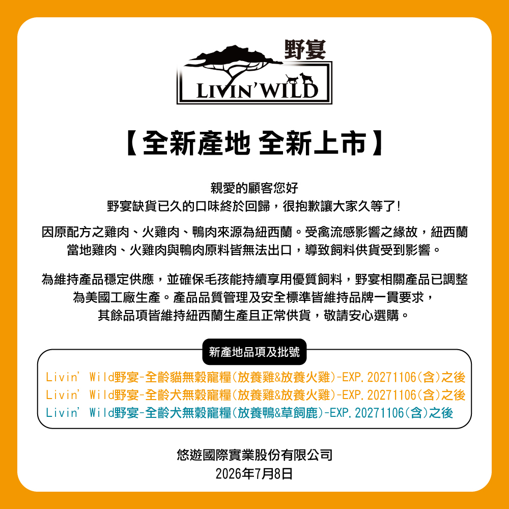 野宴LIVIN WILD全新 全新上市親愛的顧客您好野宴缺貨已久的口味終於回歸,很抱歉讓大家久等了!因原配方之雞肉、火雞肉、鴨肉來源為紐西蘭。受禽流感影響之緣故,紐西蘭當地雞肉、火雞肉與鴨肉原料皆無法出口,導致飼料供貨受到影響。為維持產品穩定供應,並確保毛孩能持續享用優質飼料,野宴相關產品已調整為美國工廠生產。產品品質管理及安全標準皆維持品牌一貫要求,其餘品項皆維持紐西蘭生產且正常供貨,敬請安心選購。新產地品項及批號Livin’Wild野宴-全齡貓無穀寵糧(放養雞&放養火雞)-EXP.20271106(含)之後Livin’Wild野宴-全齡無穀寵糧(放養雞&放養火雞)-EXP.20271106(含)之後Livin’Wild野宴-全齡無穀寵糧(放養鴨&草飼鹿)-EXP.20271106(含)之後悠遊國際實業股份有限公司2026年7月8日