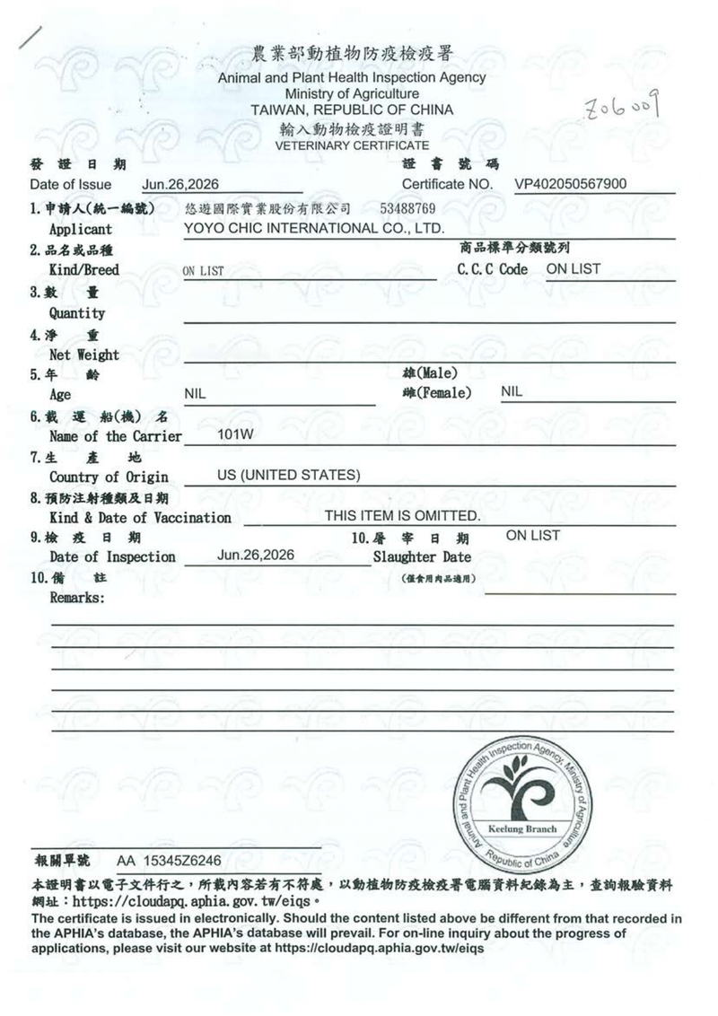 農業部動植物防疫檢疫Animal and Plant Health Inspection AgencyMinistry of TAIWAN REPULIC OF CHINA發證日期Date of IssueJun2620261 申請人(統一編號)Applicant悠遊國際實業股份有限公司輸入動物檢疫證明書VETERINARY CERTIFICATE證書號碼Certificate NOVP402050567900534887692 品或品種Kind/BreedON LISTYOYO CHIC INTERNATIONAL CO, LTD商品標準分類號列C. C. C Code ON LIST3. 數量Quantity4.淨Net Weight5.年齡雄(Male)雌(Female)NILAge6. 載運船(機) 名Name of the Carrier地Country of OriginNIL101WUS (UNITED STATES)Kind & Date of Vaccination7.生產8. 預防注射種類及日期9.檢疫日期Date of Inspection10.備註Remarks:THIS ITEM IS OMITTED.10.屠宰日期ON LISTJun.26,2026Slaughter Date(僅食用肉品適用)HealthAnimalInspectionAgency,MinistrKeelung BranchAgriculture B報關單號 AA 15345Z6246Republicof China本證明書以電子文件行之,所載若有不符處,以動植物防疫檢疫署電腦資料紀錄為主,查詢報驗資料https://cloudapq. aphia.gov.tw/eiqs.The certificate is issued in electronically. Should the content listed above be different from that recorded inthe APHIAs database, the APHIAs database will prevail. For on-line inquiry about the progress ofapplications, please visit our website at https://cloudapq.aphia.gov.tw/eiqs