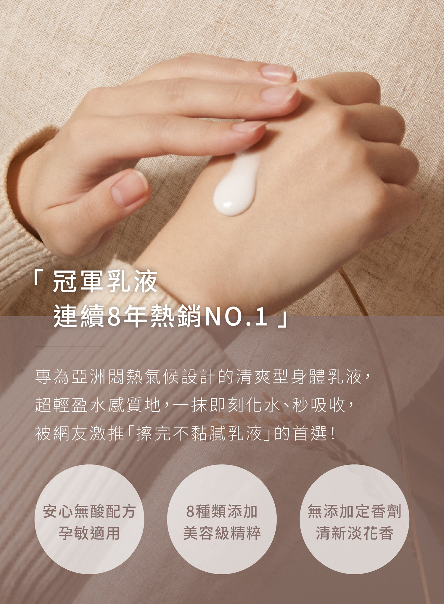 專為亞洲悶熱氣候設計的清爽型身體乳液 超輕盈水感質地,一抹即刻化水、秒吸收,被網友激推「擦完不黏膩乳液」的首選!就算剛洗完澡使用也不沾衣服不黏被單,媲美SPA級身體精華,讓你不小心全身比臉還要年輕亮滑!