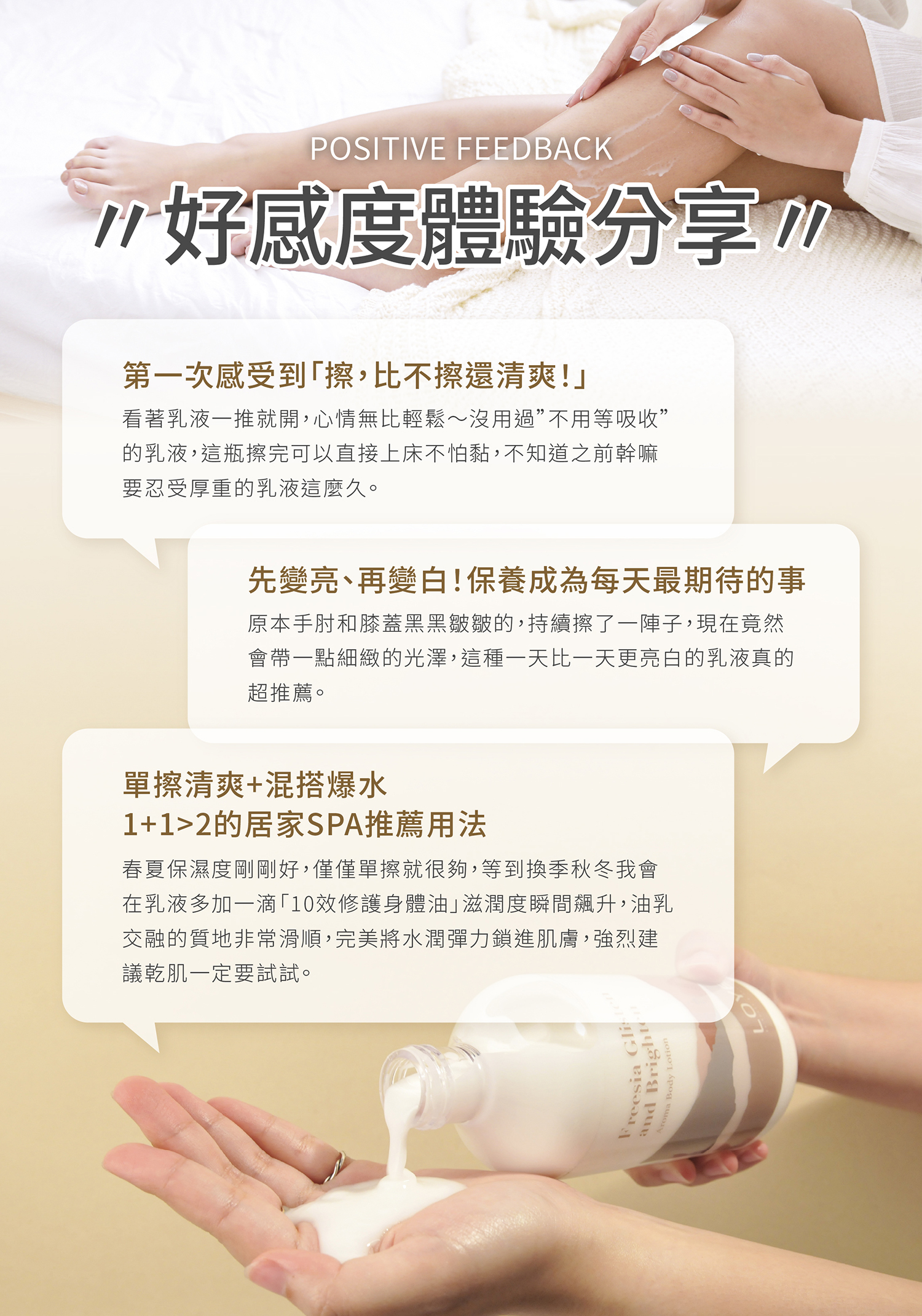 第一次感受到「擦,比不擦還清爽!」 :看著乳液一推就開,心情無比輕鬆~沒用過”不用等吸收”的乳液,這瓶擦完可以直接上床不怕黏,不知道之前幹嘛要忍受厚重的乳液這麼久。 先變亮、再變白!保養成為每天最期待的事 :原本手肘和膝蓋黑黑皺皺的,持續擦了一陣子,現在竟然會帶一點細緻的光澤,這種一天比一天更亮白的乳液真的超推薦。 單擦清爽+混搭爆水1+1>2的居家SPA推薦用法 :春夏保濕度剛剛好,僅僅單擦就很夠,等到換季秋冬我會在乳液多加一滴「10效修護身體油」滋潤度瞬間飆升,油乳交融的質地非常滑順,完美將水潤彈力鎖進肌膚,強烈建議乾肌一定要試試。