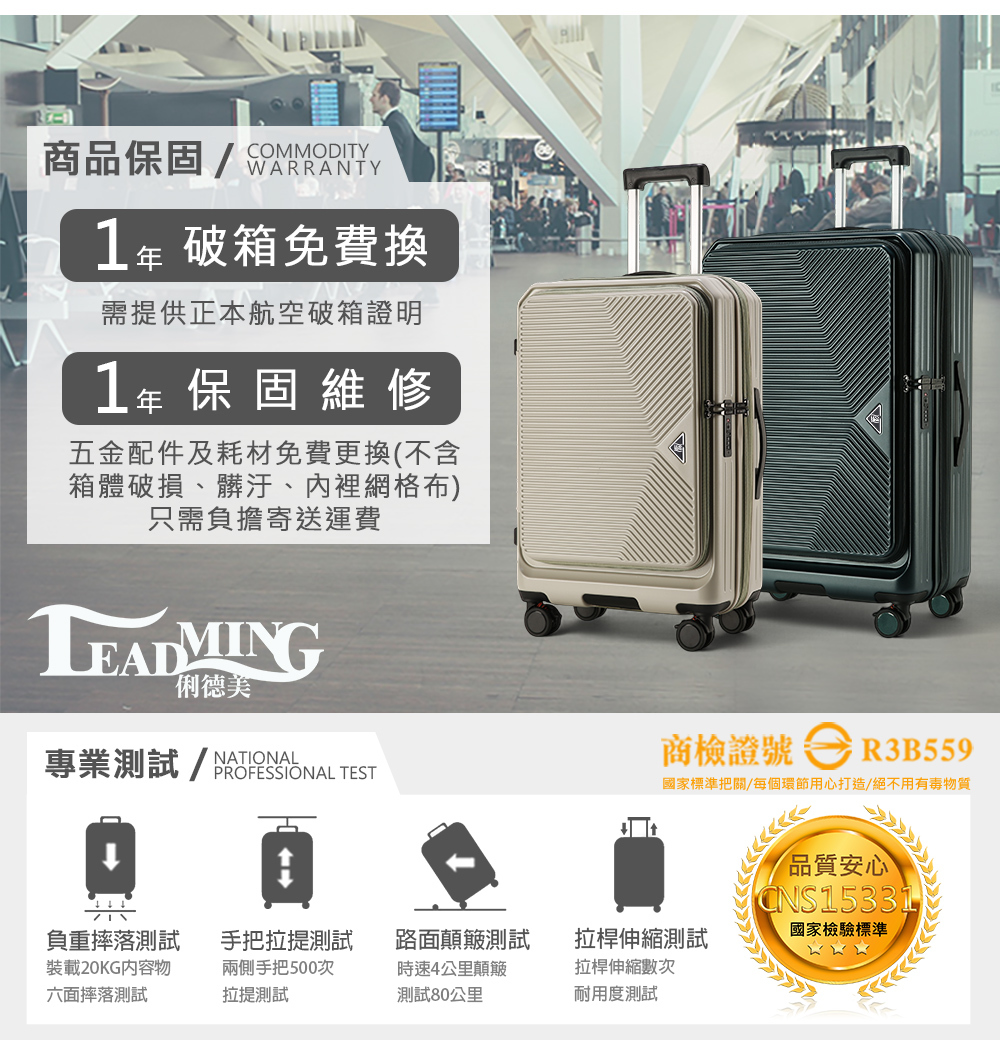 COMMODITY商保固 WARRANTY破箱免費換需提供正本航空破箱證明1年保固維修五金配件及耗材免費更換(不含箱體破損、髒汙、內裡網格布)只需負擔寄送運費俐德美專業測試/品 TEST商檢證號R3B559國家標準把關/每個環節用心打造/絕不用有毒物質品質安心CNS15331負重摔落測試手把拉提測試裝載20KG内容物六面摔落測試兩側手把500次拉提測試路面顛簸測試時速4公里顛簸測試80公里拉桿伸縮測試國家檢驗標準拉桿伸縮數次耐用度測試