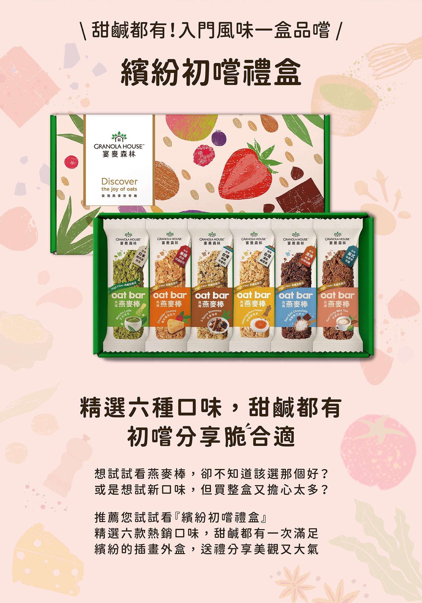 精選六種口味,甜鹹都有 初嚐分享脆合適 想試試看燕麥棒,卻不知道該選那個好? 或是想試新口味,但買整盒又擔心太多? 推薦您試試看『繽紛初嚐禮盒』 精選六款熱銷口味,甜鹹都有一次滿足 繽紛的插畫外盒,送禮分享美觀又大氣