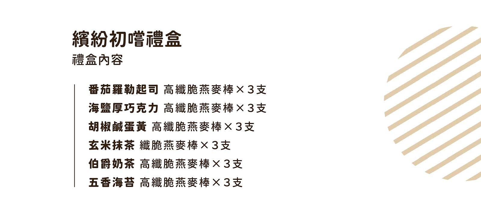 本禮盒含番茄羅勒起司 高纖脆燕麥棒 X 3支 海鹽厚巧克力 高纖脆燕麥棒 X 3支 胡椒鹹蛋黃 高纖脆燕麥棒 X 3支 玄米抹茶 纖脆燕麥棒 X 3支 伯爵奶茶 高纖脆燕麥棒 X 3支 五香海苔 高纖脆燕麥棒 X 3支