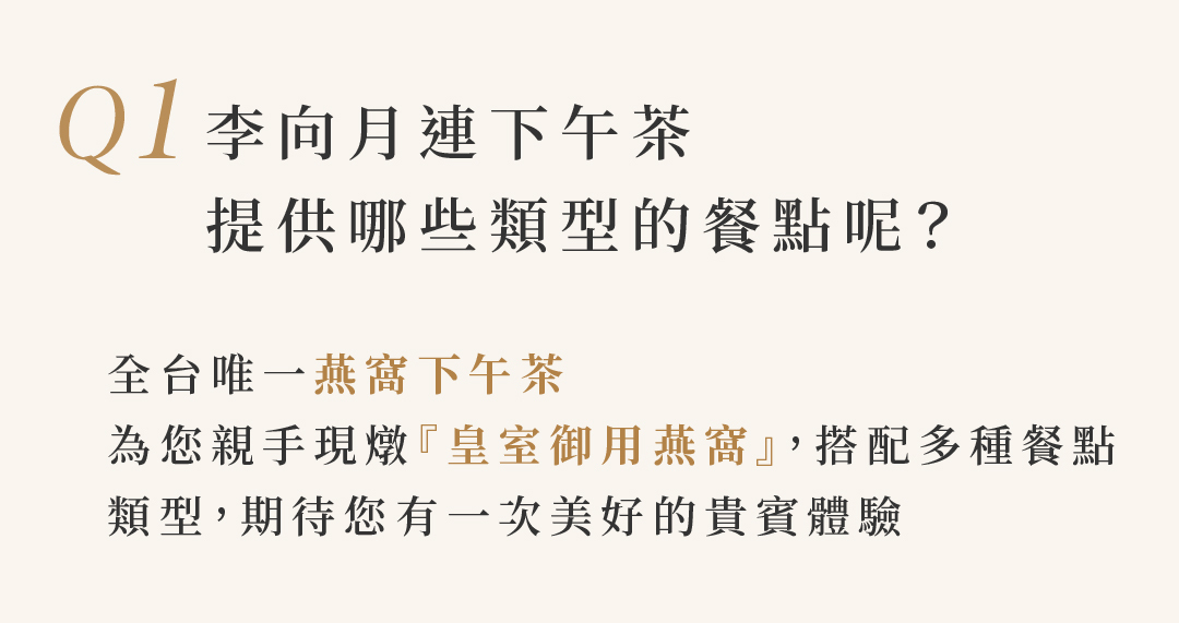 Q1 李向月連下午茶 提供哪些類型的餐點呢？  全台唯一燕窩下午茶 為您親手現燉『皇室御用燕窩』，搭配多種餐點 類型，期待您有一次美好的貴賓體驗