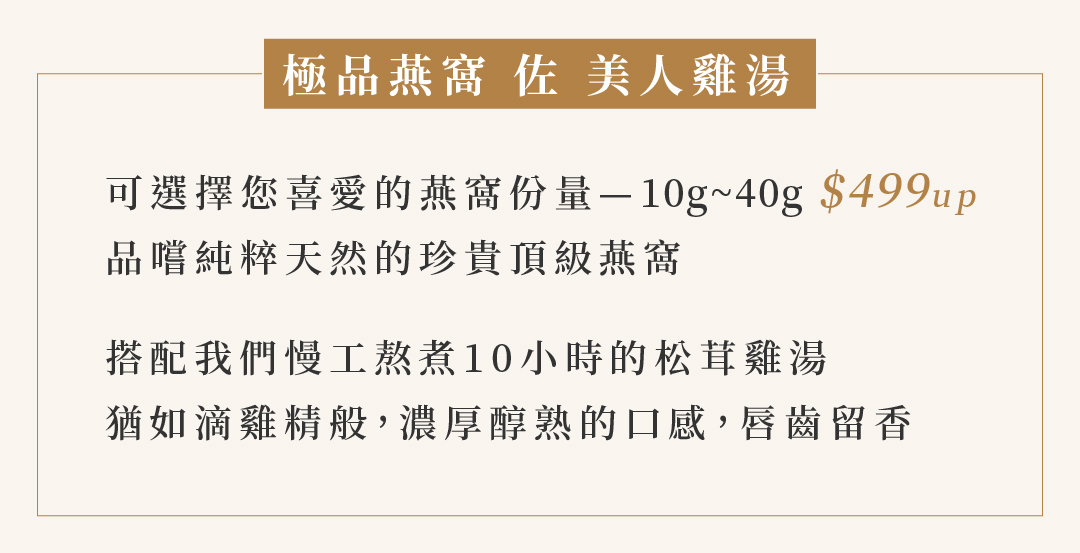 極品燕窩 佐 美人雞湯  可選擇您喜愛的燕窩份量—10g~40g $499up 品嚐純粹天然的珍貴頂級燕窩  搭配我們慢工熬煮10小時的松茸雞湯 猶如滴雞精般，濃厚醇熟的口感，唇齒留香