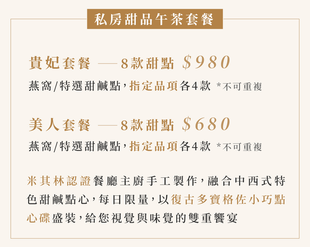 私房甜品午茶套餐  貴妃套餐 ── 8款甜點 $980   美人套餐 ── 8款甜點 $680   米其林認證餐廳主廚手工製作，融合中西式特 色甜鹹點心，每日限量，以復古多寶格佐小巧點心碟盛裝，給您視覺與味覺的雙重饗宴