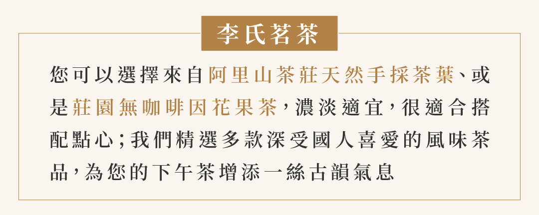 李氏茗茶  您可以選擇來自阿里山茶莊天然手採茶葉、或 是莊園無咖啡因花果茶，濃淡適宜，很適合搭 配點心；我們精選多款深受國人喜愛的風味茶 品，為您的下午茶增添一絲古韻氣息