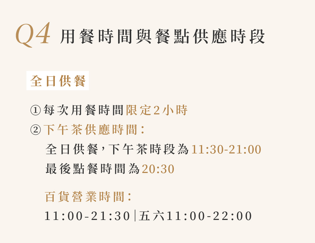 Q4 用餐時間與餐點供應時段  全日供餐 ①每次用餐時間限定2小時 ②下午茶供應時間： 全日供餐，下午茶時段為11:30-21:00 最後點餐時間為20:30  百貨營業時間： 11:00-21:30|五六11:00-22:00