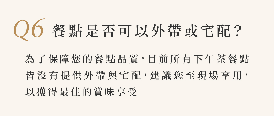 Q6 餐點是否可以外帶或宅配？  為了保障您的餐點品質，目前所有下午茶餐點 皆沒有提供外帶與宅配，建議您至現場享用， 以獲得最佳的賞味享受
