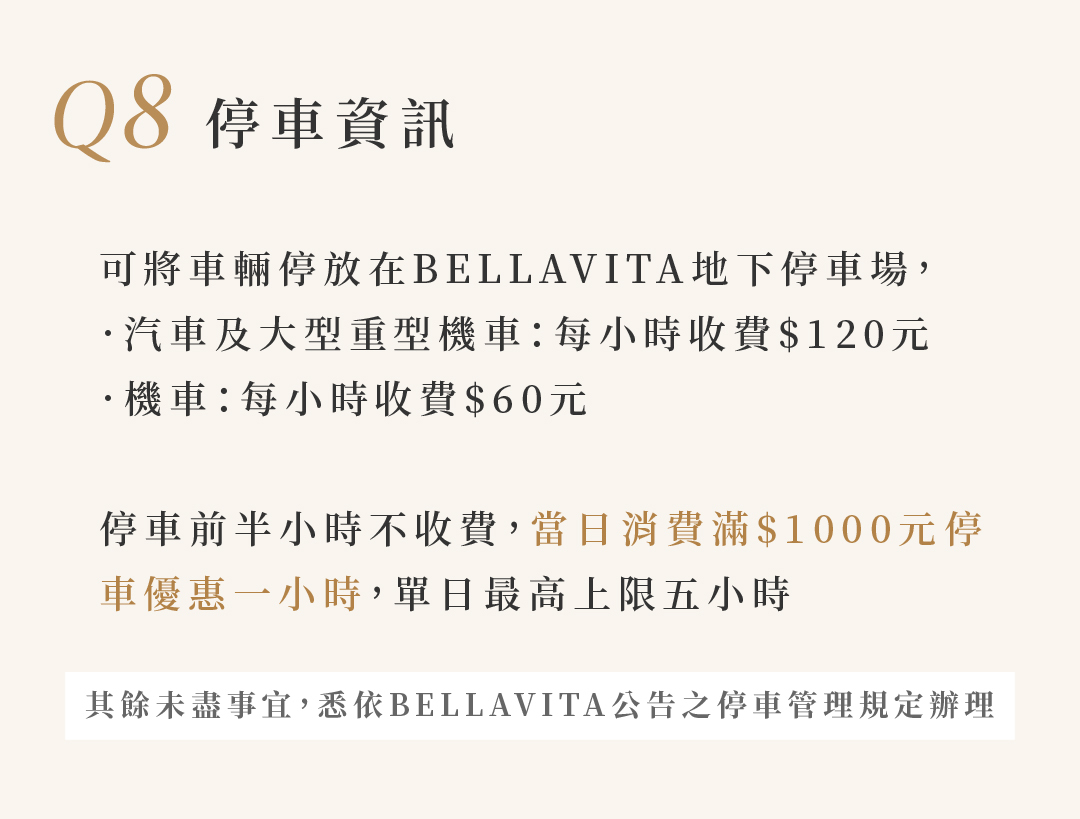 Q8 停車資訊 可停放在BELLAVITA地下停車場，‧汽車及大型重型機車:每小時收費$120 ‧機車:每小時收費$60 停車前半小時不收費，當日消費滿$1000停車優惠一小時，單日最高上限五小時 未盡事宜，依BELLAVITA公告之停車管理規定辦理