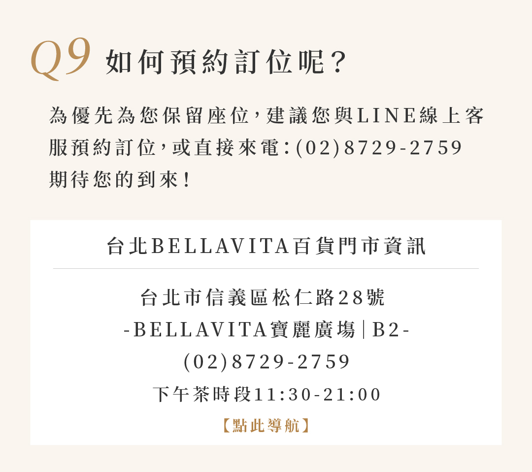 Q9 如何預約訂位呢？  為優先為您保留座位，建議您LINE預約訂位，或直接來電:(02)8729-2759 期待您的到來！  台北BELLAVITA百貨門市資訊 台北市信義區松仁路28號 寶麗廣場| 下午茶時段11:30-21:00 【點此導航】