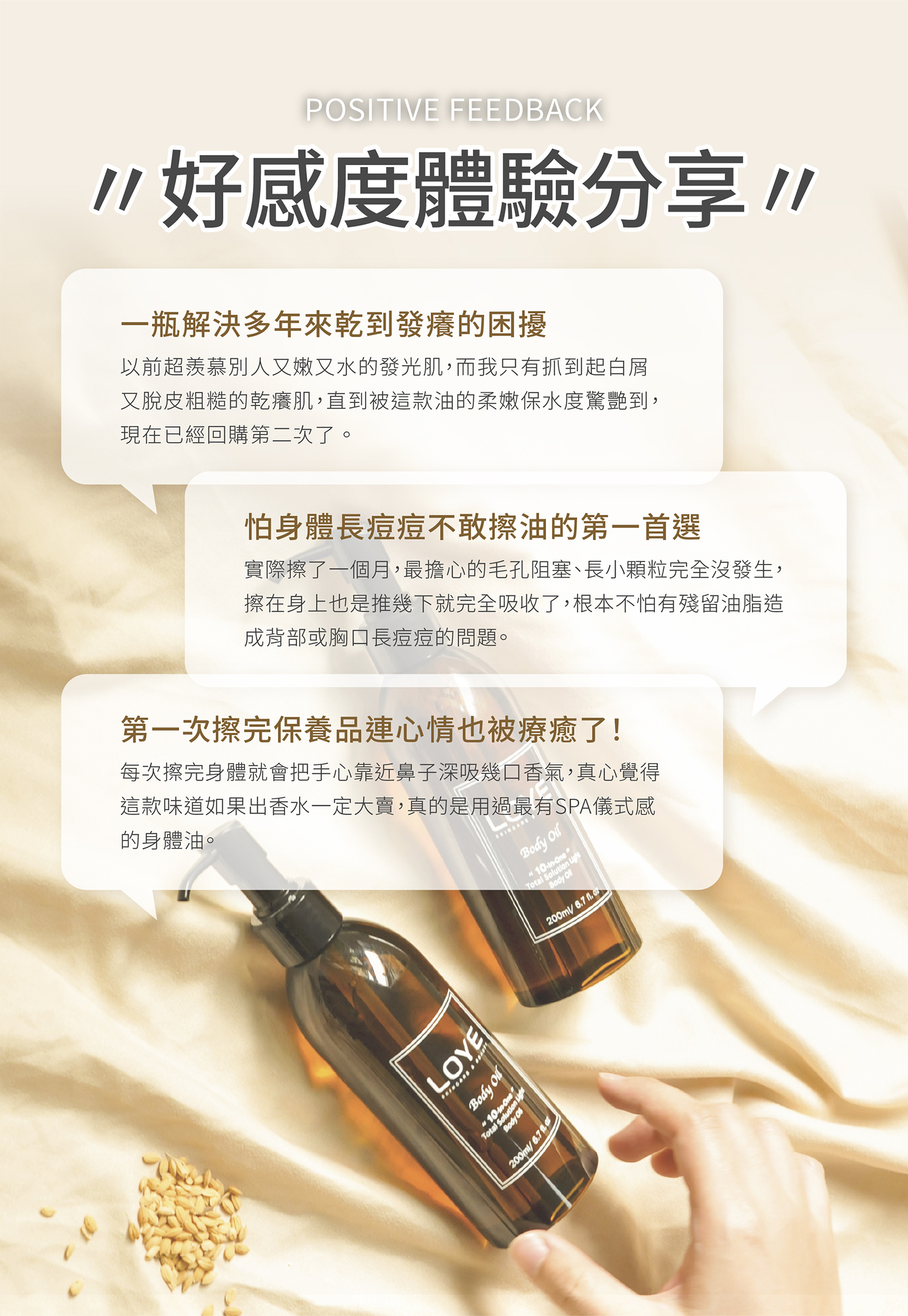 好感度體驗分享 💬一瓶解決多年來乾到發癢的困擾 ：以前超羨慕別人又嫩又水的發光肌，而我只有抓到起白屑又脫皮粗糙的乾癢肌，直到被這款油的柔嫩保水度驚艷到，現在已經回購第二次了。 💬怕身體長痘痘不敢擦油的第一首選 ：實際擦了一個月，最擔心的毛孔阻塞、長小顆粒完全沒發生，擦在身上也是推幾下就完全吸收了，根本不怕有殘留油脂造成背部或胸口長痘痘的問題。 💬第一次擦完保養品連心情也被療癒了！ ：每次擦完身體就會把手心靠近鼻子深吸幾口香氣，真心覺得這款味道如果出香水一定大賣，真的是用過最有SPA儀式感的身體油