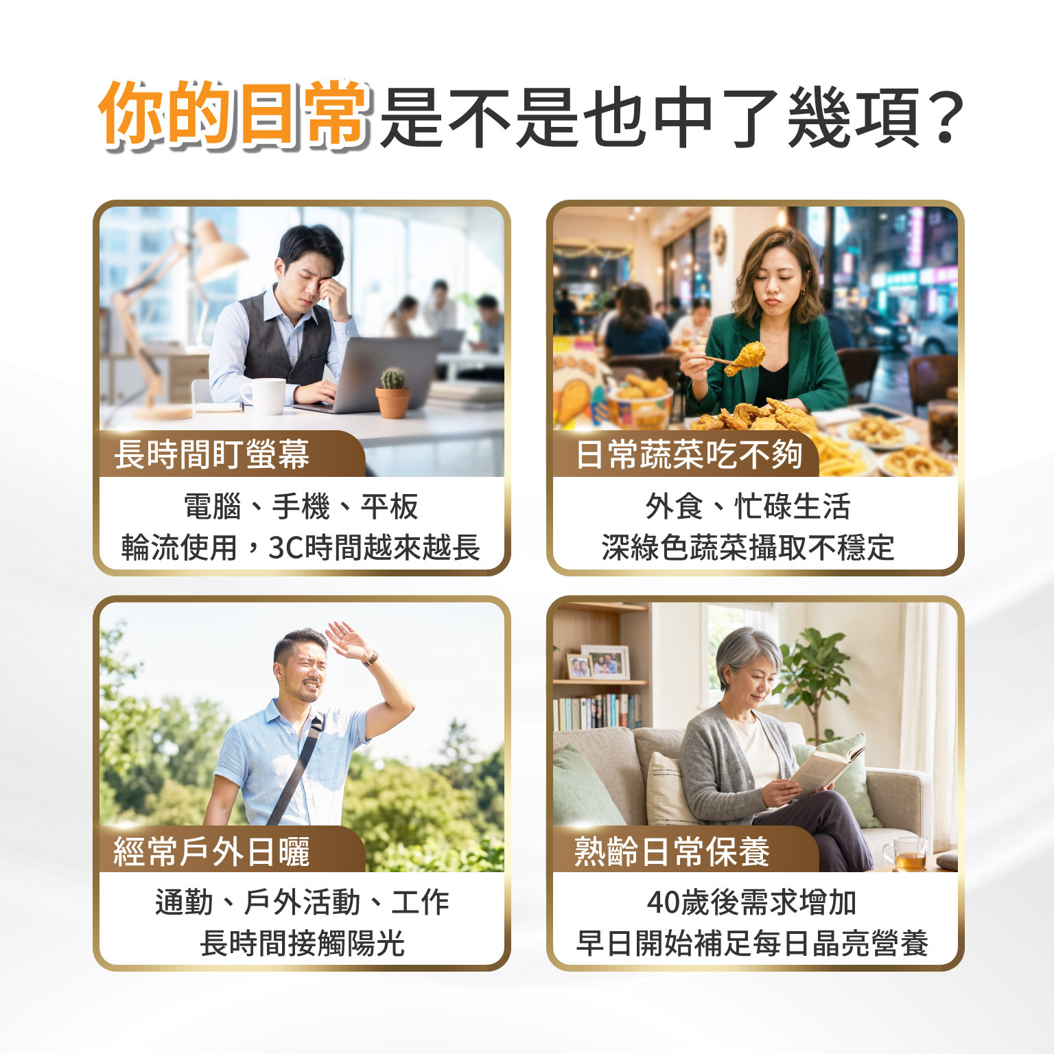 你的日常 是不是也中了幾項？長時間盯螢幕：電腦、手機、平板、輪流使用，3C時間越來越長  日常蔬菜吃不夠：外食、忙碌生活，深綠色蔬菜攝取不一定穩定  經常戶外日曬：通勤、戶外活動、工作，長時間接觸陽光  熟齡日常保養：40歲後需求增加，早日開始補足每日晶亮營養