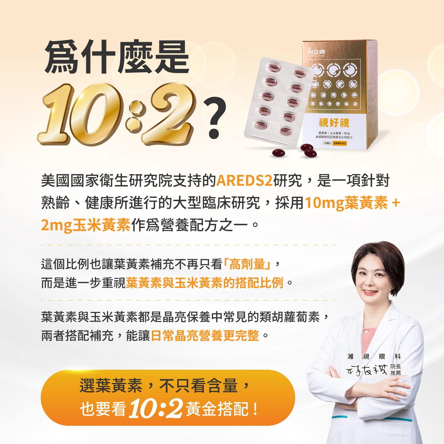 為什麼是10:2?美國國家衛生研究院支持的AREDS2研究，是一項針對熟齡、健康所進行的大型臨床研究，採用10mg葉黃素 + 2mg玉米黃素作為營養配方之一。  這個比例也讓葉黃素補充不再只看「高劑量」，而是進一步重視葉黃素與玉米黃素的搭配比例。  葉黃素與玉米黃素都是晶亮保養中常見的類胡蘿蔔素，兩者搭配補充，能讓日常晶亮營養更完整。