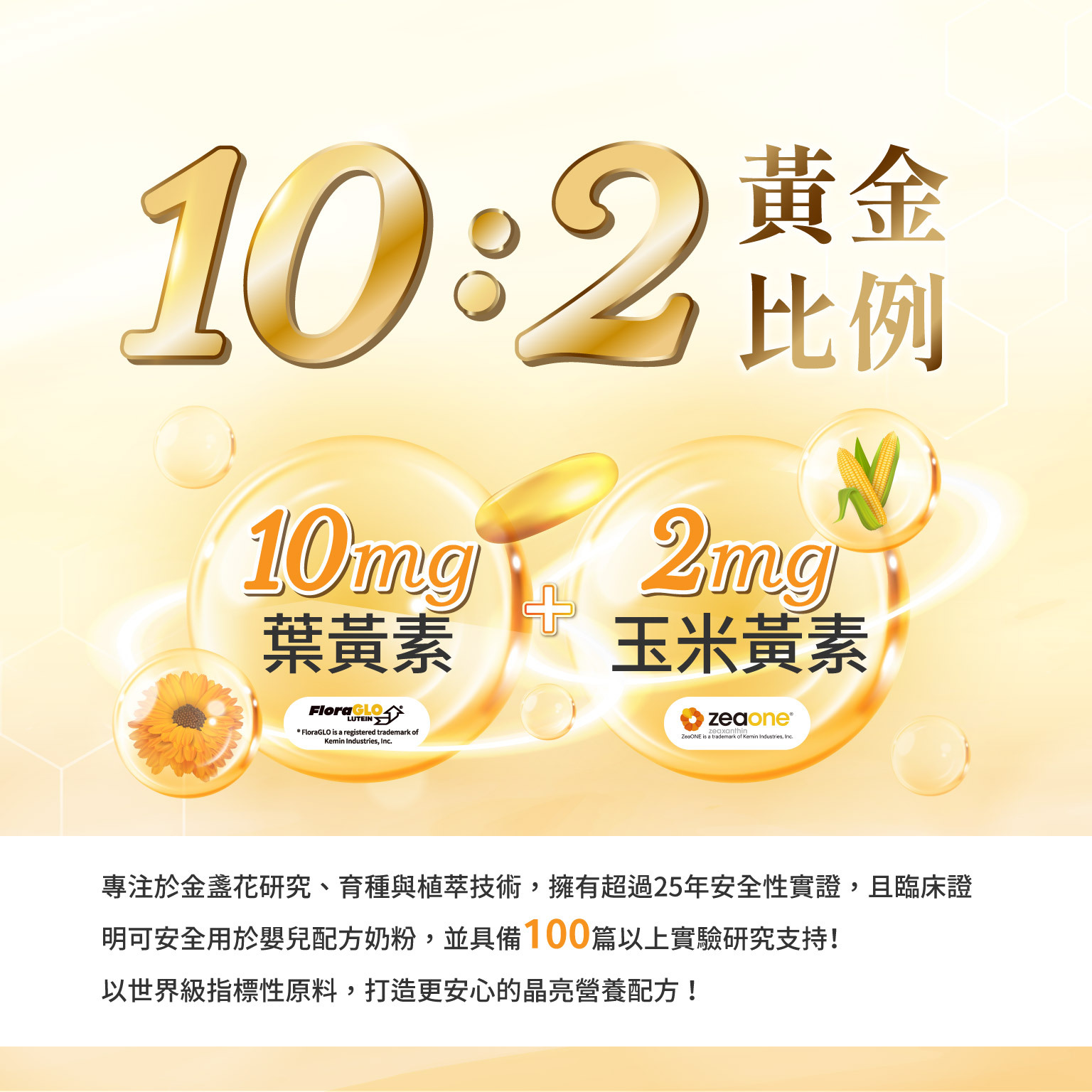 10:2黃金比例,來自美國原料大廠 Kemin 專注於金盞花研究、育種與植萃技術，擁​有​超過​25年​安全性​實證，​且​臨床​證明​可​安全​用​於嬰​兒​配方​奶粉，並具備100篇以上實驗研究支持！以世界級指標性原料，打造更安心的晶亮營養配方！