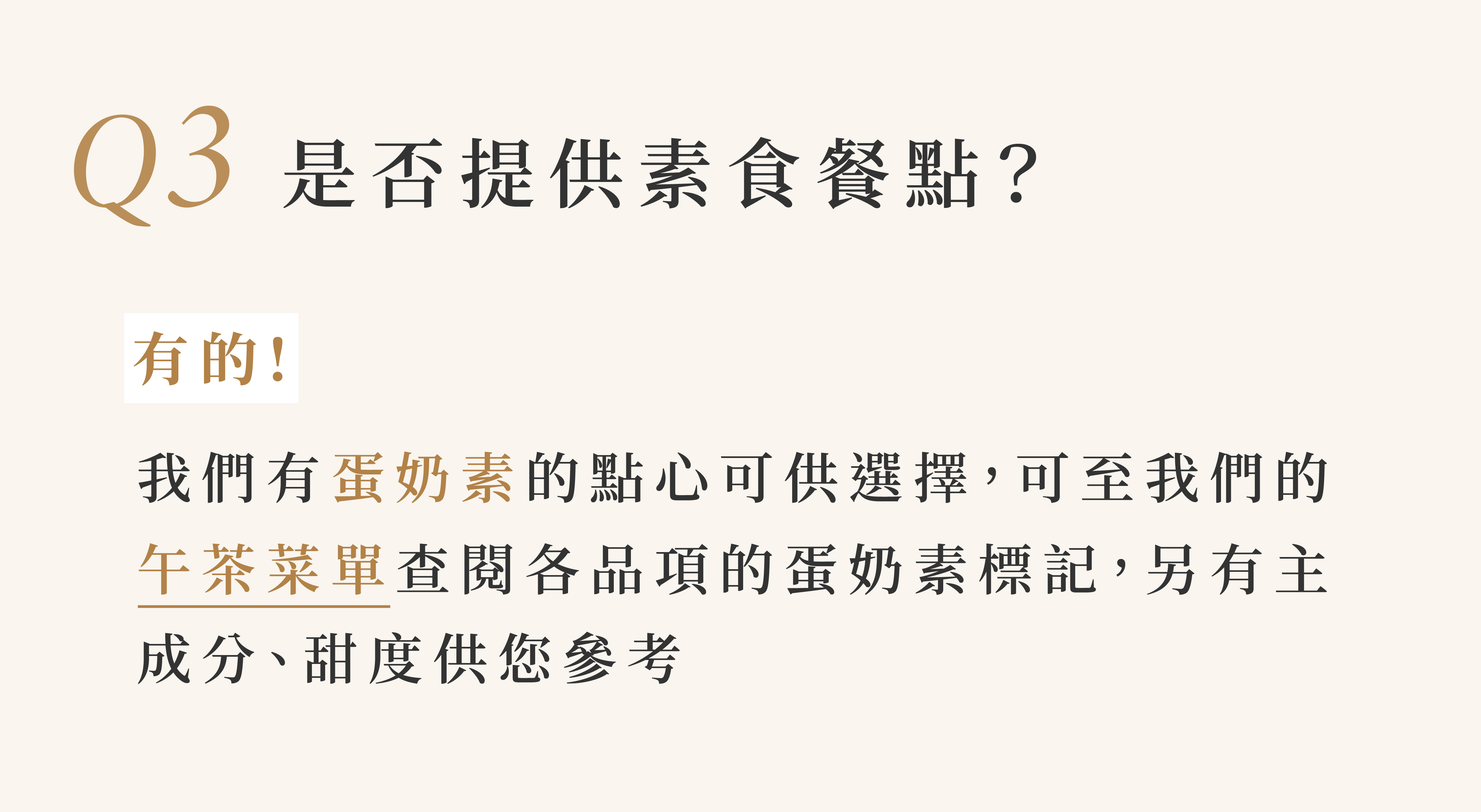 3 是否提供素食餐點？  有的！ 我們有蛋奶素的點心可供選擇，可至我們的午茶菜單查閱各品項的蛋奶素標記，另有主 成分、甜度供您參考