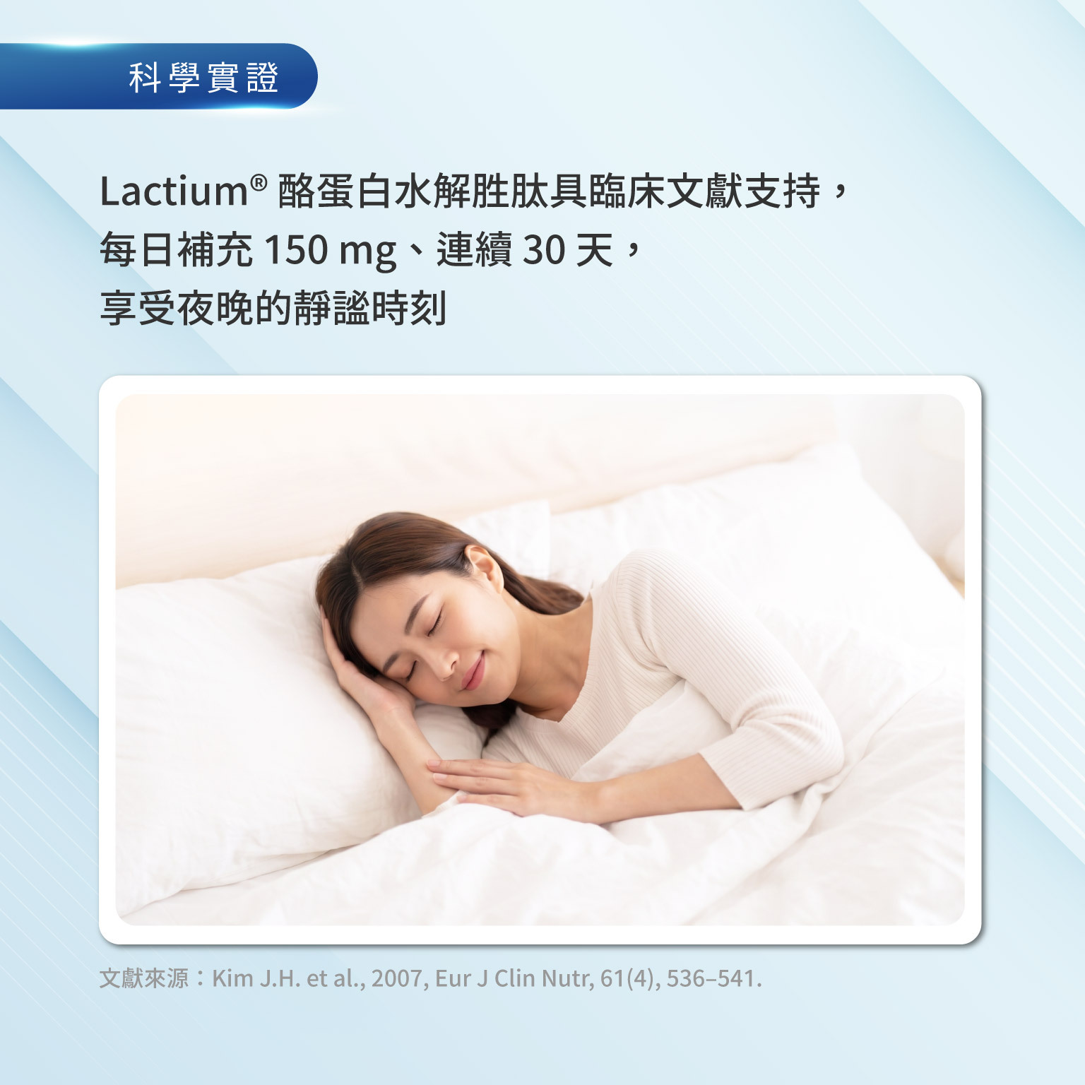 Lactium® 酪蛋白水解胜肽具臨床文獻支持，每日補充 150 mg、連續 30 天， 享受夜晚的​靜謐​時刻