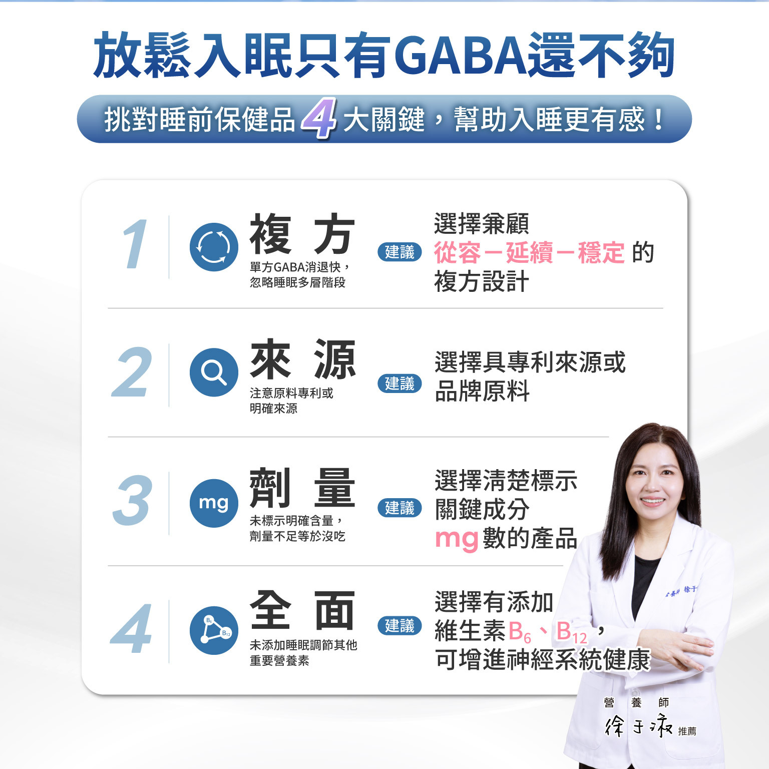 放鬆入眠，只有 GABA 還不夠,挑對睡前保健品 4大關鍵，幫助入睡更有感！1 複方 單方 GABA 消退快，忽略睡眠多層階段 建議：選擇兼顧「從容－延續－穩定」的複方設計  2 來源 注意原料專利或明確來源 建議：選擇具專利來源或品牌原料  3 劑量 未標示明確含量，劑量不足等於沒吃 建議：選擇清楚標示關鍵成分 mg 數的產品  4全面 未添加睡眠調節其他重要營養素 建議：選擇有添加維生素 B6、B12，可增進神經系統健康
