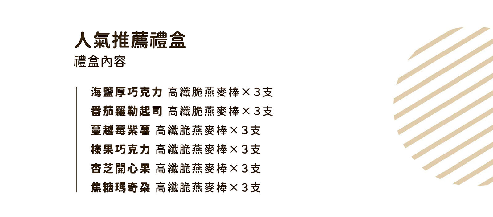 燕麥禮盒推薦-人氣推薦禮盒內容： ✨杏芝開心果燕麥棒 3支 ✨榛果巧克力燕麥棒 3支 ✨蔓越莓紫薯燕麥棒 3支 ✨焦糖瑪奇朵燕麥棒 3支 ✨海鹽厚巧克力燕麥棒 3支 ✨番茄羅勒起司燕麥棒 3支