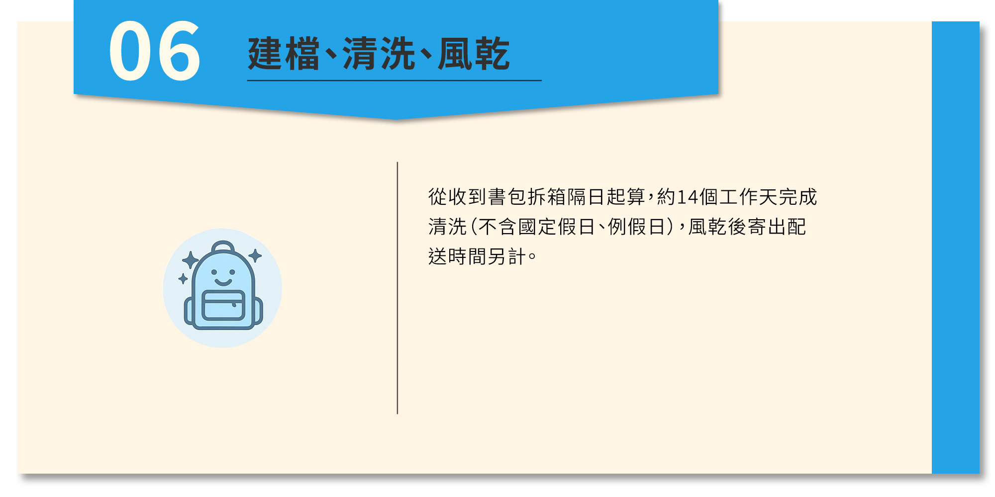 從收到書包拆箱隔日起算,約14個工作天完成清洗(不含國定假日、例假日),風乾後寄出配送時間另計。