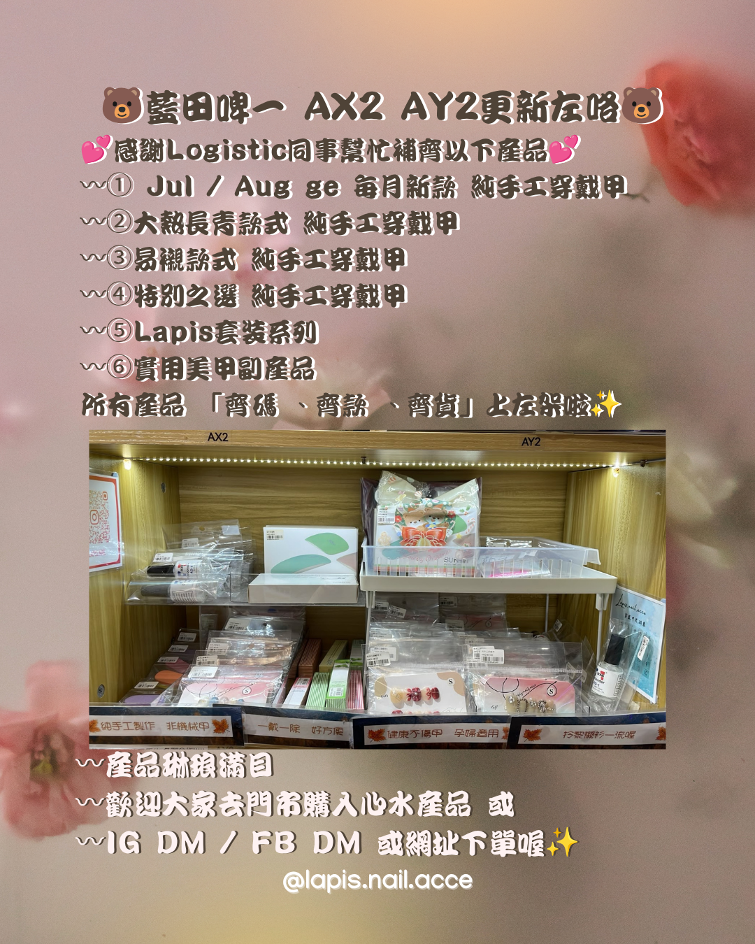 🐻藍田啤一 AX2 AY2更新左咯🐻 💕感謝Logistic同事幫忙補齊以下產品💕 〰️① Jul / Aug 嘅每月新款 純手工穿戴甲 〰️② 大熱長青款式 純手工穿戴甲 〰️③ 易襯款式 純手工穿戴甲 〰️④ 特別之選 純手工穿戴甲 〰️⑤ Lapis套裝系列 〰️⑥ 實用美甲副產品   所有產品 「齊碼 、齊款 、齊貨」上左架啦✨  〰️實用美甲副產品 包括： 1。工具包（4合1） 2。美甲護甲油 (12種味道） 3。解膠劑 4。固態膠 5。美甲照燈機 7。不鏽鋼死皮叉 8。不鏽鋼死皮推 9。美甲挫條  〰️Lapis 套裝系列 產品包括： 1。固態膠套裝 （固態膠x3） 2。美甲照燈套裝（固態膠x1 解膠劑x1 美甲燈機x1) 3。解膠劑膠水套裝 (解膠劑x1 膠水x2)  〰️產品琳琅滿目 〰️歡迎大家去門市購入心水產品 或 〰️有興趣可以IG DM / FB DM / Whatsapp / Email  / Threads 我地喔✨網頁下單都可以✨    Lapis blog 直接鏈結： https://lapisnailacce.shoplineapp.com/blog/posts/jul2026-new-nam-tin-bbear-ax2ay2