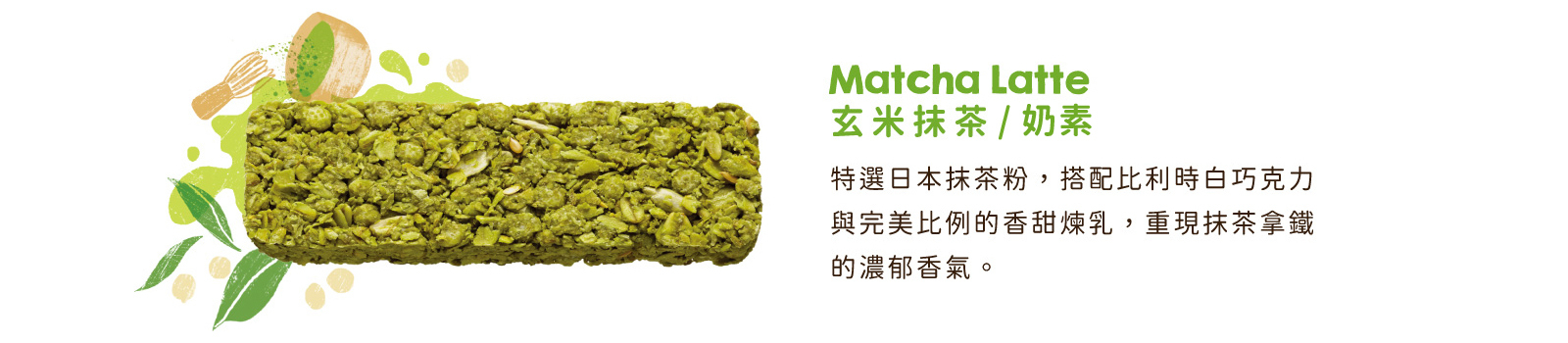 玄米抹茶高纖脆燕麥棒｜特選日本抹茶粉，搭配比利時白巧克力與香甜煉乳，重現抹茶拿鐵的濃郁香氣