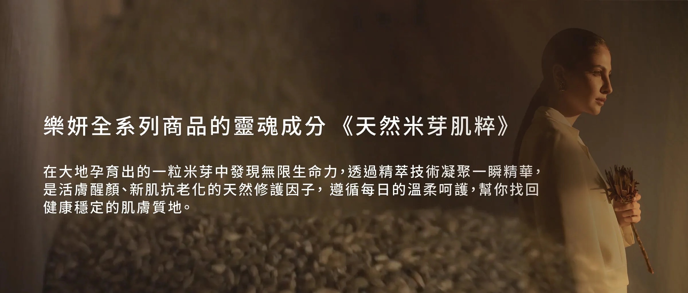 樂妍全系列商品的靈魂成分《天然米芽肌粹》——在大地孕育出的一粒米芽中發現無限生命力，透過精萃技術凝聚一瞬精華