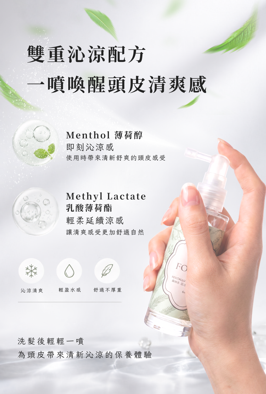 蘊活頭皮水添加薄荷醇 Menthol 與乳酸薄荷酯 Menthyl Lactate,帶來清新沁涼、輕盈不厚重的頭皮使用感受