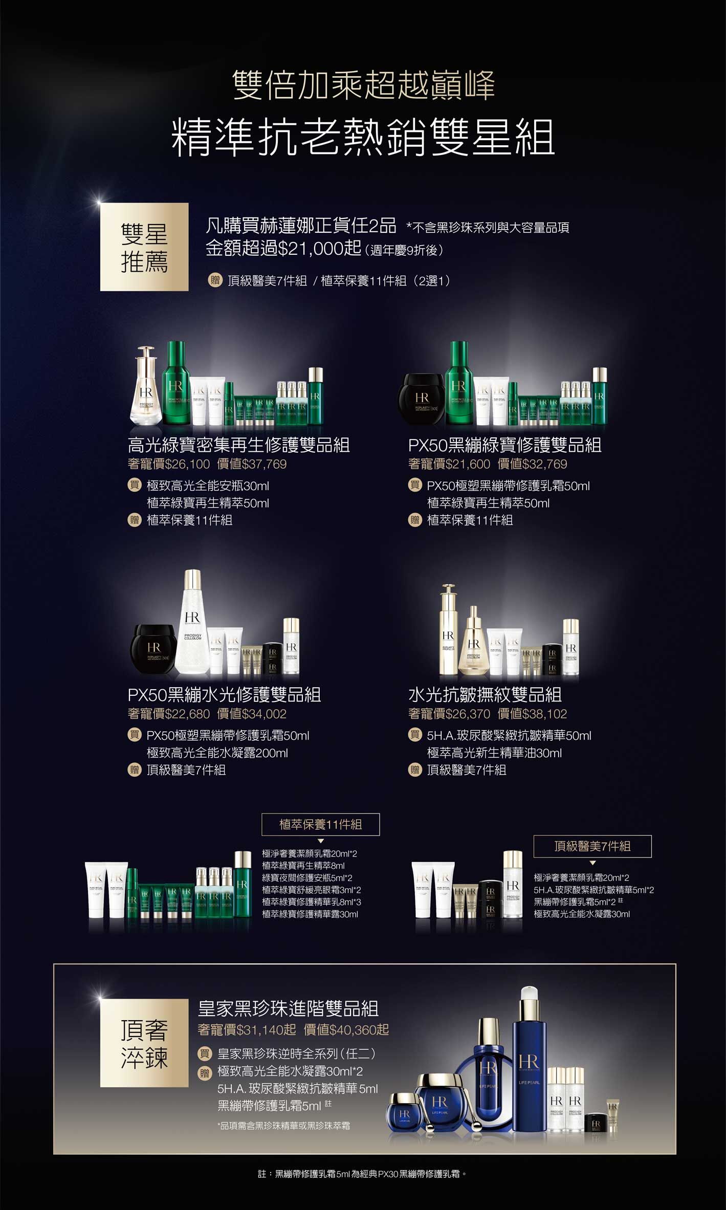 雙倍加乘超越巔峰，精準抗老熱銷雙星組，雙星推薦：凡購買赫蓮娜正貨任2品 *不含黑珍珠系列與大容量品項金額超過$21,000起（週年慶9折後）贈頂級醫美7件組 / 植萃保養11件組（2選1）高光綠寶密集再生修護雙品組奢寵價$26,100）價值$37,769，買極致高光全能安瓶30ml+植萃綠寶再生精萃50ml，贈植萃保養11件組/PX50黑繃綠寶修護雙品組奢寵價$21,600價值$32,769，買PX50極塑黑繃帶修護乳霜50ml+植萃綠寶再生精萃50ml，贈植萃保養11件組/PX50黑繃水光修護雙品組奢寵價$22,680價值$34,002，買PX50極塑黑繃帶修護乳霜50ml+極致高光全能水凝露200ml，贈頂級醫美7件組/水光抗皺撫紋雙品組​奢寵價$26,370價值$38,102，買5H.A.玻尿酸緊緻抗皺精華50ml+極萃高光新生精華油30ml，贈頂級醫美7件組/皇家黑珍珠進階雙品組​奢寵價$31,140起價值$40,360起，買皇家黑珍珠逆時全系列（任二），贈極致高光全能水凝露30ml*2+5H.A.玻尿酸緊緻抗皺精華5ml+黑繃帶修護乳霜5ml 註*品項需含黑珍珠精華或黑珍珠萃霜 註：黑繃帶修護乳霜5ml為經典PX30黑繃帶修護乳霜。