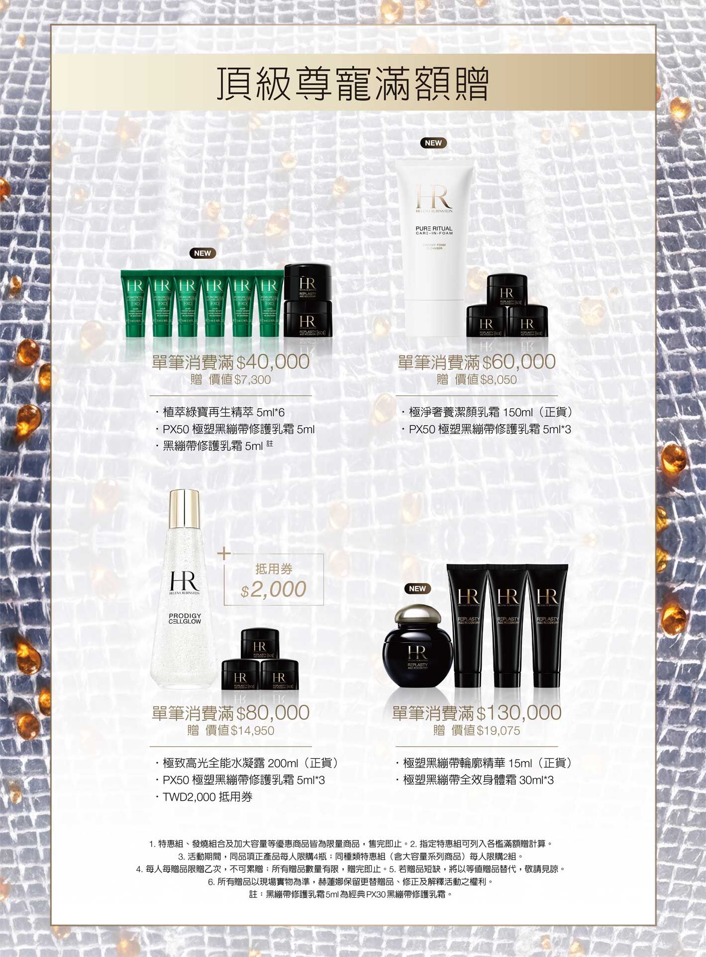頂級尊寵滿額贈，單筆消費滿$40,000贈價值$7,300，•植萃綠寶再生精萃5ml*6+PX50極塑黑繃帶修護乳霜5ml+黑繃帶修護乳霜5ml 註/單筆消費滿$60,000
贈價值$8,050，極淨奢養潔顏乳霜150ml（正貨）+PX50極塑黑繃帶修護乳霜5ml*3/單筆消費滿$80,000
贈價值$14,950，極致高光全能水凝露200ml（正貨）+PX50極塑黑繃帶修護乳霜5ml*3+TWD2,000抵用券/單筆消費滿$130,000贈價值$19,075，極塑黑繃帶輪廓精華15ml（正貨）+極塑黑繃帶全效身體霜30ml*3。1. 特惠組、發燒組合及加大容量等優惠商品皆為限量商品，售完即止。2. 指定特惠組可列入各檻滿額贈計算。3. 活動期間，同品項正產品每人限購4瓶；同種類特惠組（含大容量系列商品）每人限購2組。4. 每人每贈品限贈乙次，不可累贈；所有贈品數量有限，贈完即止。5. 若贈品短缺，將以等值贈品替代，敬請見諒。6. 所有贈品以現場實物為準，赫蓮娜保留更替贈品、修正及解釋活動之權利。註：黑繃帶修護乳霜5ml為經典PX30黑繃帶修護乳霜。