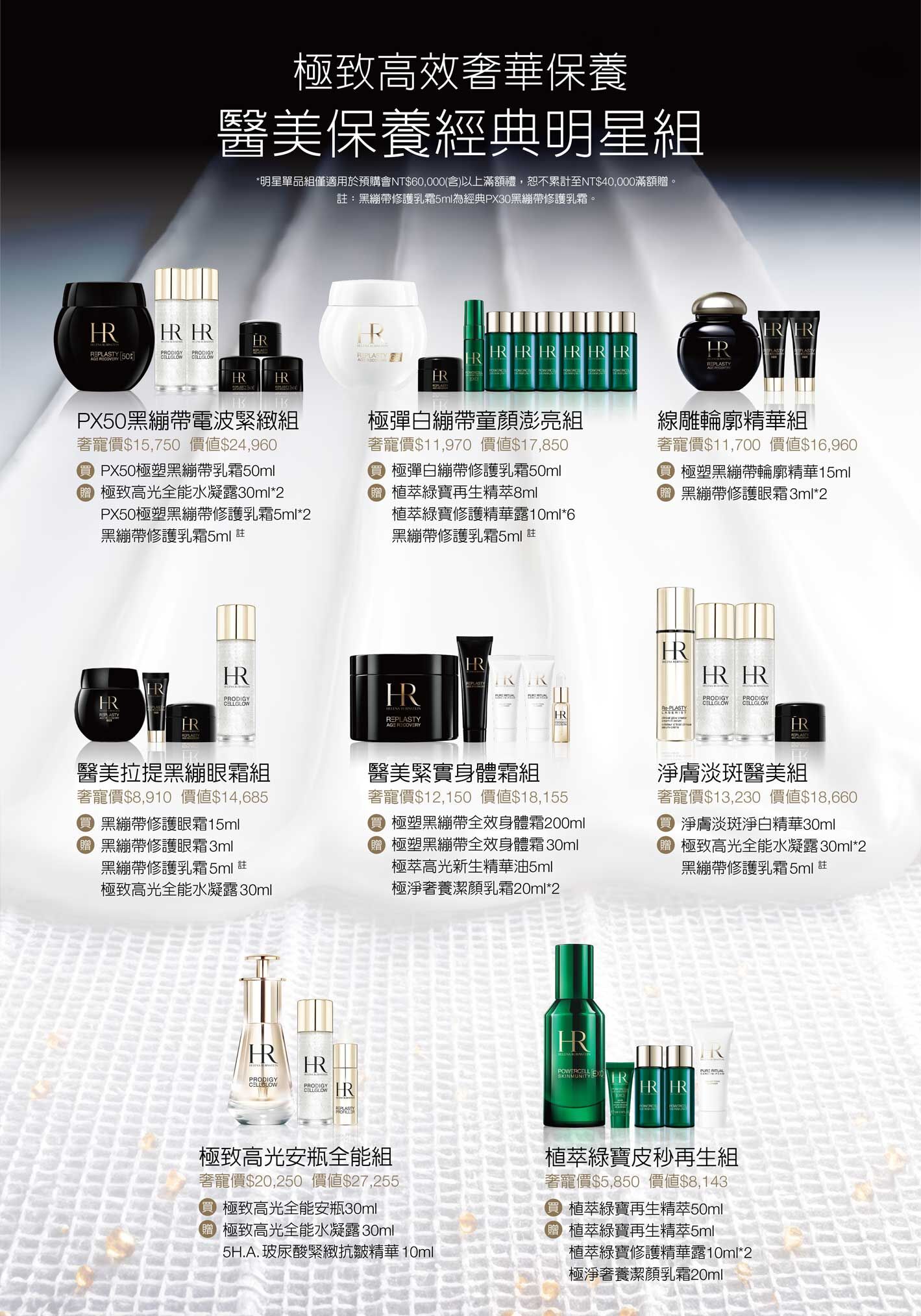極致高效奢華保養醫美保養經典明星組（*明星單品組僅適用於預購會NT$60,000(含)以上滿額禮，恕不累計至NT$40,000滿額贈。註：黑繃帶修護乳霜5ml為經典PX30黑繃帶修護乳霜。​）PX50黑繃帶電波緊緻組，奢寵價$15,750價值$24,960，買PX50極塑黑繃帶乳霜50ml，贈極致高光全能水凝露30ml*2+PX50極塑黑繃帶修護乳霜5ml*2+黑繃帶修護乳霜5ml 註/極彈白繃帶童顏澎亮組，奢寵價$11,970價值$17,850，買極彈白繃帶修護乳霜50ml，贈植萃綠寶再生精萃8ml+植萃綠寶修護精華露10ml*6+黑繃帶修護乳霜5ml 註/線雕輪廓精華組​，奢寵價$11,700價值$16,960，買極塑黑繃帶輪廓精華15ml，贈黑繃帶修護眼霜3ml*2/醫美拉提黑繃眼霜組，奢寵價$8,910價值$14,685，買黑繃帶修護眼霜15ml，贈黑繃帶修護眼霜3ml+黑繃帶修護乳霜5ml 註+極致高光全能水凝露30ml/醫美緊實身體霜組，奢寵價$12,150價值$18,155，買極塑黑繃帶全效身體霜200ml，贈極塑黑繃帶全效身體霜30ml+極萃高光新生精華油5ml+極淨奢養潔顏乳霜20ml*2/淨膚淡斑醫美組，奢寵價$13,230價值$18,660，買淨膚淡斑淨白精華30ml，贈極致高光全能水凝露30ml*2+黑繃帶修護乳霜5ml 註/極致高光安瓶全能組，奢寵價$20,250價值$27,255，買極致高光全能安瓶30ml，贈極致高光全能水凝露30ml+5H.A.玻尿酸緊緻抗皺精華10ml/植萃綠寶皮秒再生組，奢寵價$5,850價值$8,143，買植萃綠寶再生精萃50ml，贈植萃綠寶再生精萃5ml+植萃綠寶修護精華露10ml*2+極淨奢養潔顏乳霜20ml