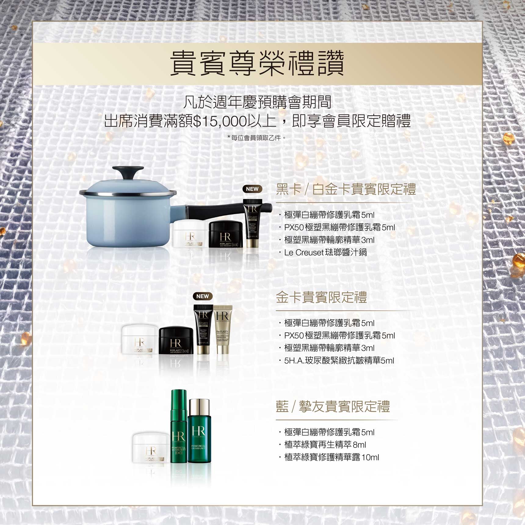 貴賓尊榮禮讚：凡於週年慶預購會期間出席消費滿額$15,000以上，即享會員限定贈禮（*每位會員限領乙份。） 1.黑卡/白金卡貴賓限定禮：極彈白繃帶修護乳霜5ml+PX50極塑黑繃帶修護乳霜5ml+極塑黑繃帶輪廓精華3ml+Le Creuset琺瑯醬汁鍋  2.金卡貴賓限定禮：•極彈白繃帶修護乳霜5ml+PX50極塑黑繃帶修護乳霜5ml+極塑黑繃帶輪廓精華3ml+5H.A.玻尿酸緊緻抗皺精華5ml  3.藍/摯友貴賓限定禮：•極彈白繃帶修護乳霜5ml+植萃綠寶再生精萃8ml+植萃綠寶修護精華露10ml