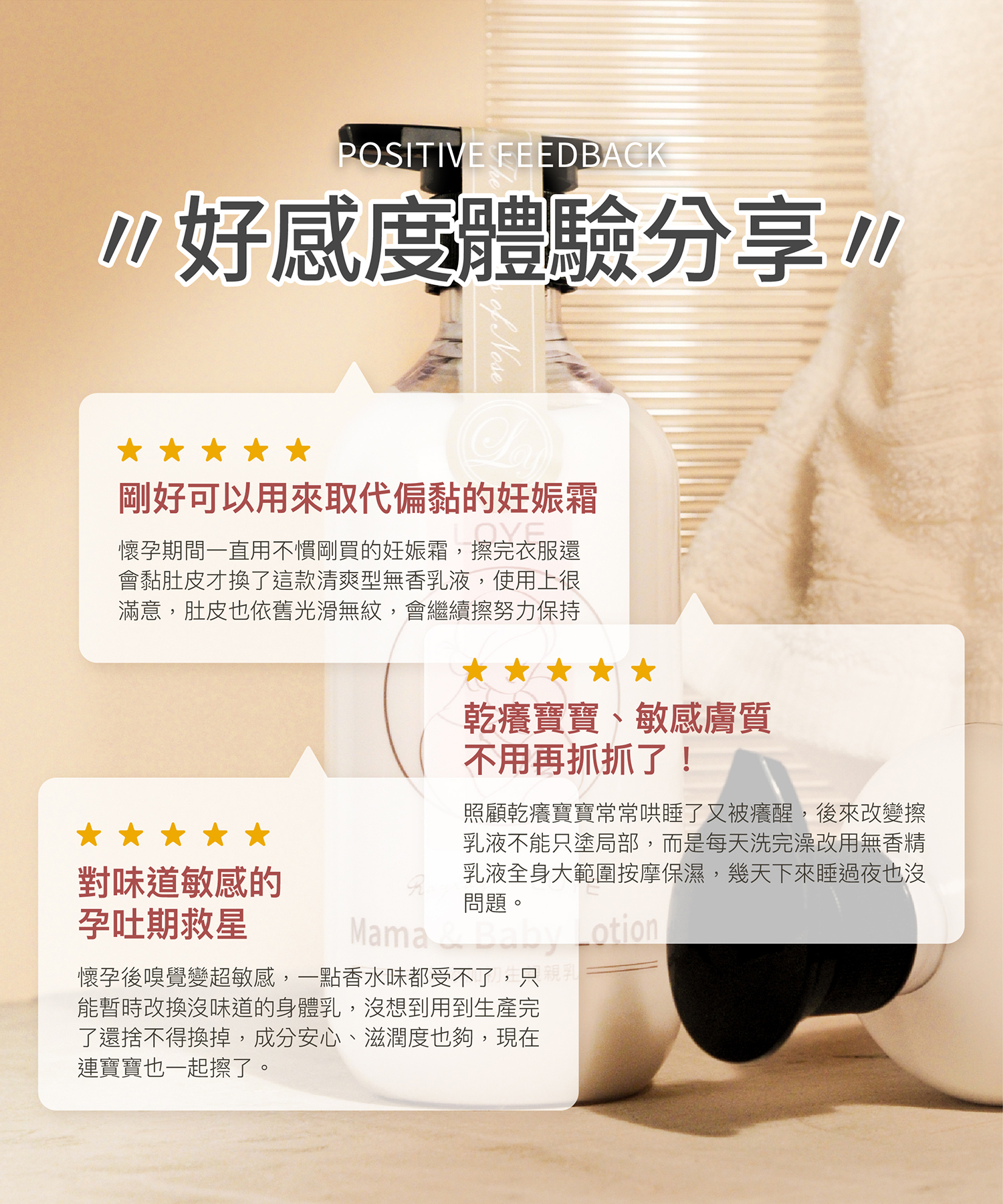 好感度體驗分享 剛好可以用來取代偏黏的妊娠霜 ：懷孕期間一直用不慣剛買的妊娠霜，擦完衣服還會黏肚皮才換了這款清爽型無香乳液，使用上很滿意，肚皮也依舊光滑無紋，會繼續擦努力保持！ 乾癢寶寶、敏感膚質不用再抓抓了！ ：照顧乾癢寶寶常常哄睡了又被癢醒，後來改變擦乳液不能只塗局部，而是每天洗完澡改用無香精乳液全身大範圍按摩保濕，幾天下來睡過夜也沒問題。 對味道敏感的孕吐期救星 ：懷孕後嗅覺變超敏感，一點香水味都受不了，只能暫時改換沒味道的身體乳，沒想到用到生產完了還捨不得換掉，成分安心、滋潤度也夠，現在連寶寶也一起擦了。