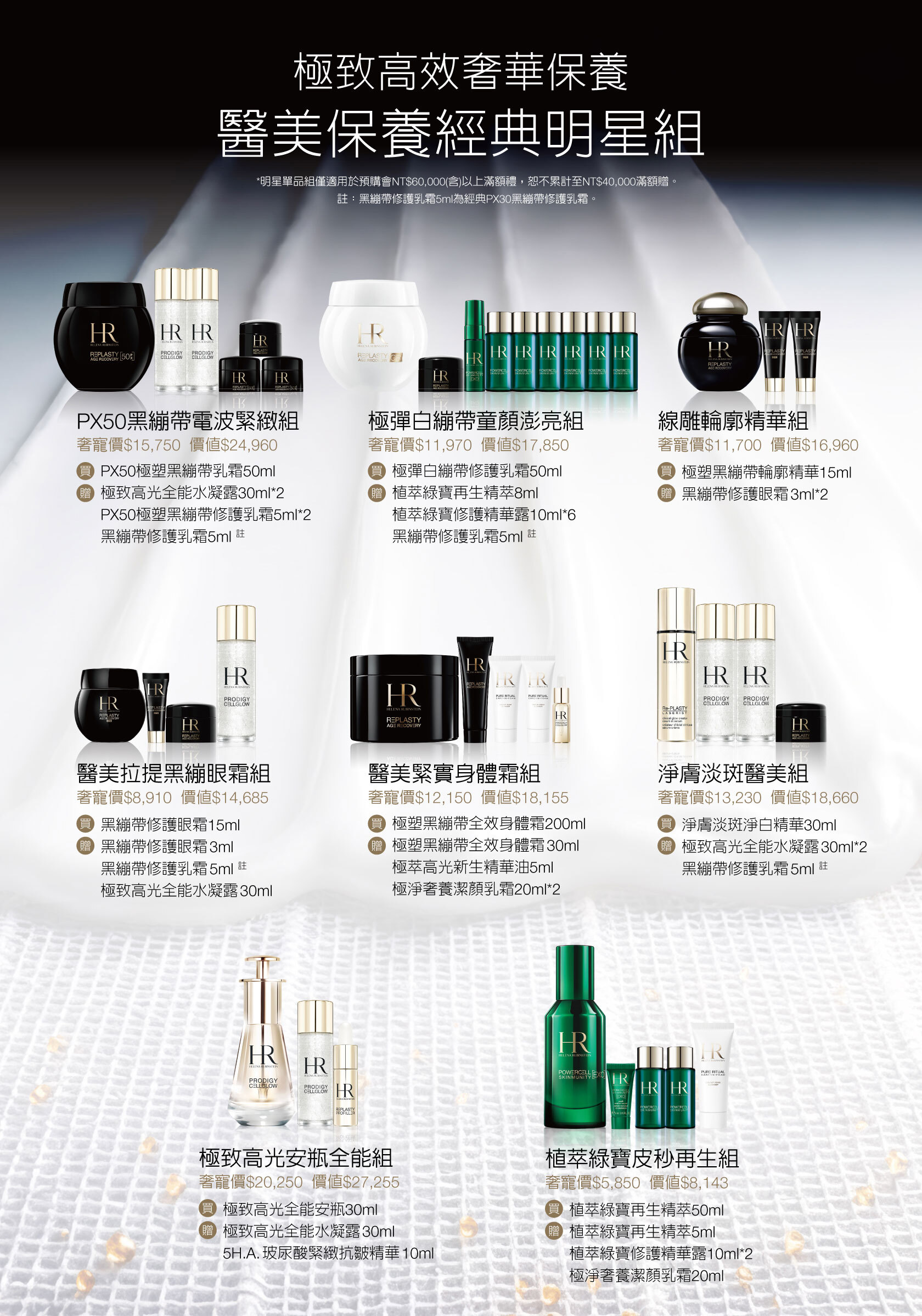 極致高效奢華保養醫美保養經典明星組（*明星單品組僅適用於預購會NT$60,000(含)以上滿額禮，恕不累計至NT$40,000滿額贈。註：黑繃帶修護乳霜5ml為經典PX30黑繃帶修護乳霜。​）PX50黑繃帶電波緊緻組，奢寵價$15,750價值$24,960，買PX50極塑黑繃帶乳霜50ml，贈極致高光全能水凝露30ml*2+PX50極塑黑繃帶修護乳霜5ml*2+黑繃帶修護乳霜5ml 註/極彈白繃帶童顏澎亮組，奢寵價$11,970價值$17,850，買極彈白繃帶修護乳霜50ml，贈植萃綠寶再生精萃8ml+植萃綠寶修護精華露10ml*6+黑繃帶修護乳霜5ml 註/線雕輪廓精華組​，奢寵價$11,700價值$16,960，買極塑黑繃帶輪廓精華15ml，贈黑繃帶修護眼霜3ml*2/醫美拉提黑繃眼霜組，奢寵價$8,910價值$14,685，買黑繃帶修護眼霜15ml，贈黑繃帶修護眼霜3ml+黑繃帶修護乳霜5ml 註+極致高光全能水凝露30ml/醫美緊實身體霜組，奢寵價$12,150價值$18,155，買極塑黑繃帶全效身體霜200ml，贈極塑黑繃帶全效身體霜30ml+極萃高光新生精華油5ml+極淨奢養潔顏乳霜20ml*2/淨膚淡斑醫美組，奢寵價$13,230價值$18,660，買淨膚淡斑淨白精華30ml，贈極致高光全能水凝露30ml*2+黑繃帶修護乳霜5ml 註/極致高光安瓶全能組，奢寵價$20,250價值$27,255，買極致高光全能安瓶30ml，贈極致高光全能水凝露30ml+5H.A.玻尿酸緊緻抗皺精華10ml/植萃綠寶皮秒再生組，奢寵價$5,850價值$8,143，買植萃綠寶再生精萃50ml，贈植萃綠寶再生精萃5ml+植萃綠寶修護精華露10ml*2+極淨奢養潔顏乳霜20ml