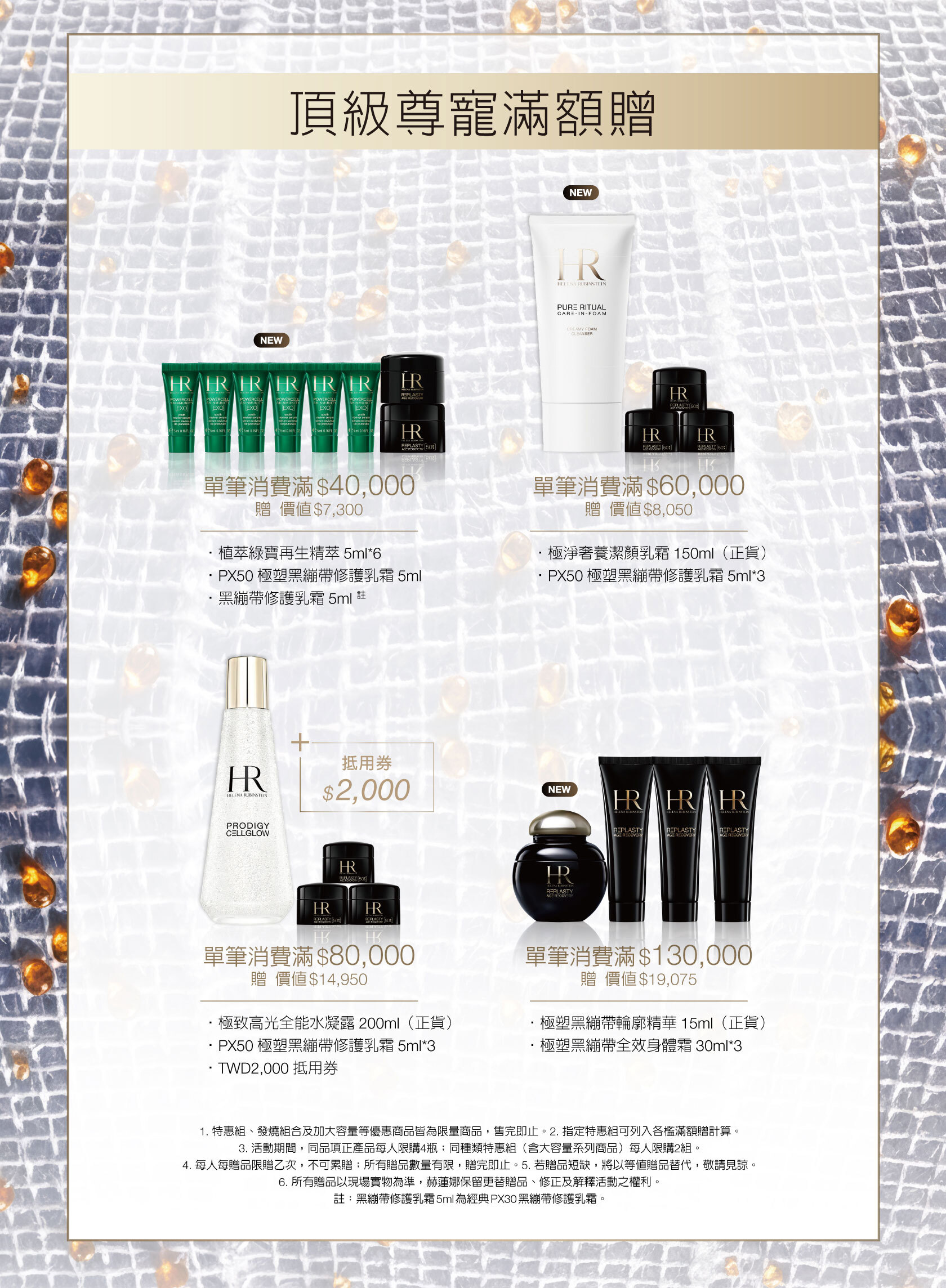 頂級尊寵滿額贈，單筆消費滿$40,000贈價值$7,300，•植萃綠寶再生精萃5ml*6+PX50極塑黑繃帶修護乳霜5ml+黑繃帶修護乳霜5ml 註/單筆消費滿$60,000
贈價值$8,050，極淨奢養潔顏乳霜150ml（正貨）+PX50極塑黑繃帶修護乳霜5ml*3/單筆消費滿$80,000
贈價值$14,950，極致高光全能水凝露200ml（正貨）+PX50極塑黑繃帶修護乳霜5ml*3+TWD2,000抵用券/單筆消費滿$130,000贈價值$19,075，極塑黑繃帶輪廓精華15ml（正貨）+極塑黑繃帶全效身體霜30ml*3。1. 特惠組、發燒組合及加大容量等優惠商品皆為限量商品，售完即止。2. 指定特惠組可列入各檻滿額贈計算。3. 活動期間，同品項正產品每人限購4瓶；同種類特惠組（含大容量系列商品）每人限購2組。4. 每人每贈品限贈乙次，不可累贈；所有贈品數量有限，贈完即止。5. 若贈品短缺，將以等值贈品替代，敬請見諒。6. 所有贈品以現場實物為準，赫蓮娜保留更替贈品、修正及解釋活動之權利。註：黑繃帶修護乳霜5ml為經典PX30黑繃帶修護乳霜。