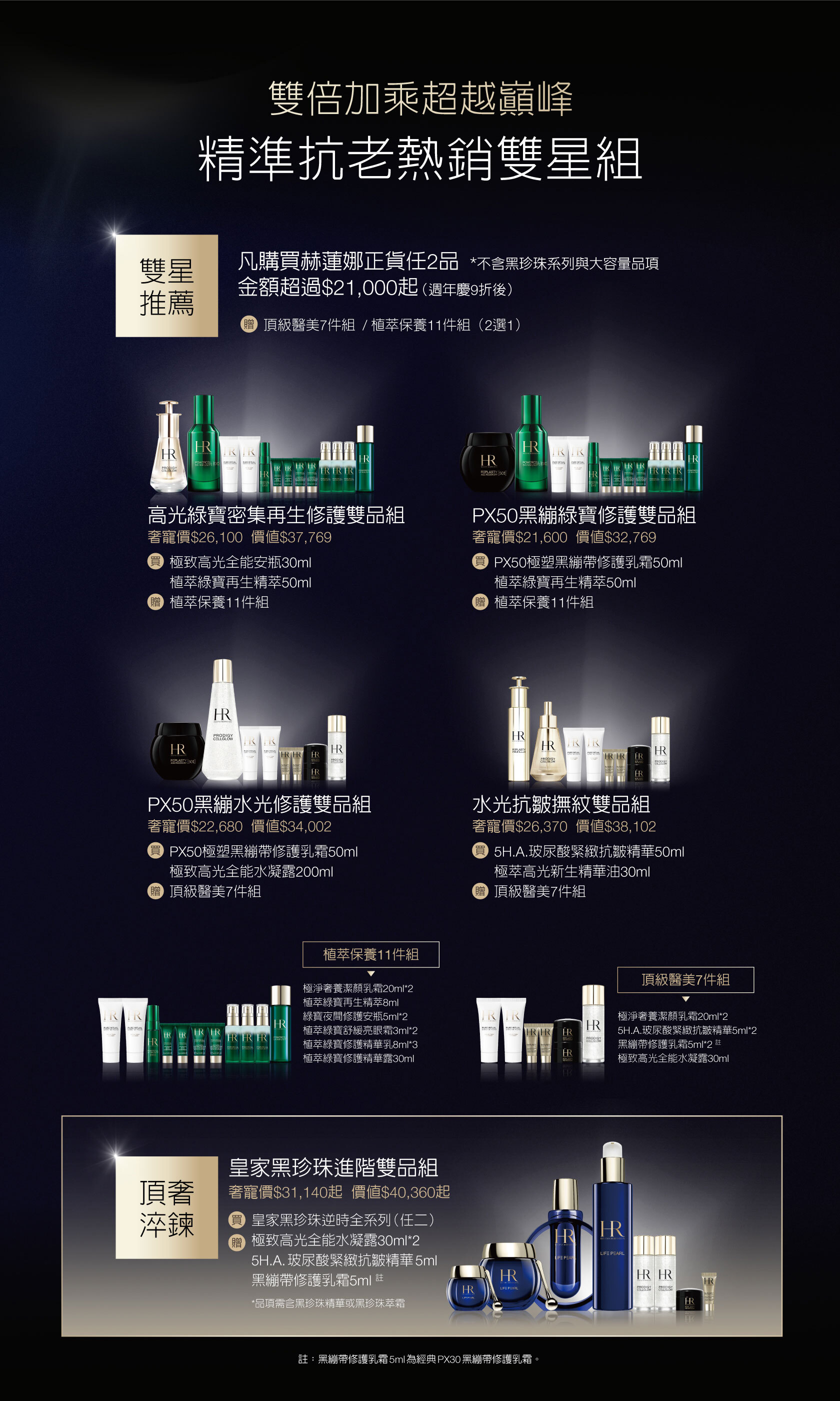 雙倍加乘超越巔峰，精準抗老熱銷雙星組，雙星推薦：凡購買赫蓮娜正貨任2品 *不含黑珍珠系列與大容量品項金額超過$21,000起（週年慶9折後）贈頂級醫美7件組 / 植萃保養11件組（2選1）高光綠寶密集再生修護雙品組奢寵價$26,100）價值$37,769，買極致高光全能安瓶30ml+植萃綠寶再生精萃50ml，贈植萃保養11件組/PX50黑繃綠寶修護雙品組奢寵價$21,600價值$32,769，買PX50極塑黑繃帶修護乳霜50ml+植萃綠寶再生精萃50ml，贈植萃保養11件組/PX50黑繃水光修護雙品組奢寵價$22,680價值$34,002，買PX50極塑黑繃帶修護乳霜50ml+極致高光全能水凝露200ml，贈頂級醫美7件組/水光抗皺撫紋雙品組​奢寵價$26,370價值$38,102，買5H.A.玻尿酸緊緻抗皺精華50ml+極萃高光新生精華油30ml，贈頂級醫美7件組/皇家黑珍珠進階雙品組​奢寵價$31,140起價值$40,360起，買皇家黑珍珠逆時全系列（任二），贈極致高光全能水凝露30ml*2+5H.A.玻尿酸緊緻抗皺精華5ml+黑繃帶修護乳霜5ml 註*品項需含黑珍珠精華或黑珍珠萃霜 註：黑繃帶修護乳霜5ml為經典PX30黑繃帶修護乳霜。