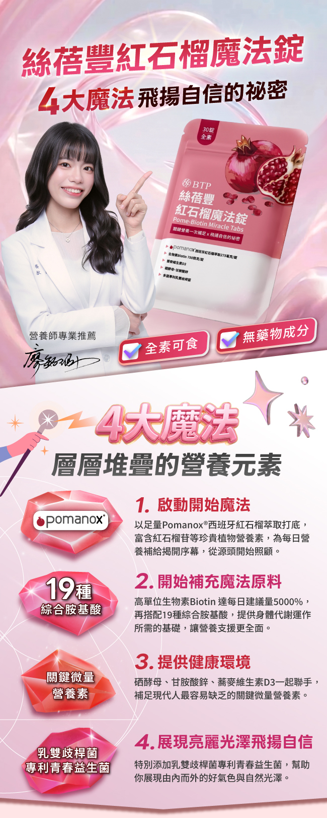 絲蓓豐紅石榴魔法錠,4大魔法飛揚自信的秘密,全素,以足量pomanox®西班牙紅石榴萃取打底,富含紅石榴苷等珍貴植物營養素,從源頭開始照顧,高單位生物素Biotin達每日建議量5000%,再搭配19種綜合胺基酸,提供身體代謝運作,硒酵母,甘胺酸鋅,蕎麥維生素D3一起聯手,補足最容易缺乏的關鍵微量營養素,特別添加乳雙歧桿菌專利青春益生菌,幫助你展現由內而外的好氣色與自然光澤,無藥物成分