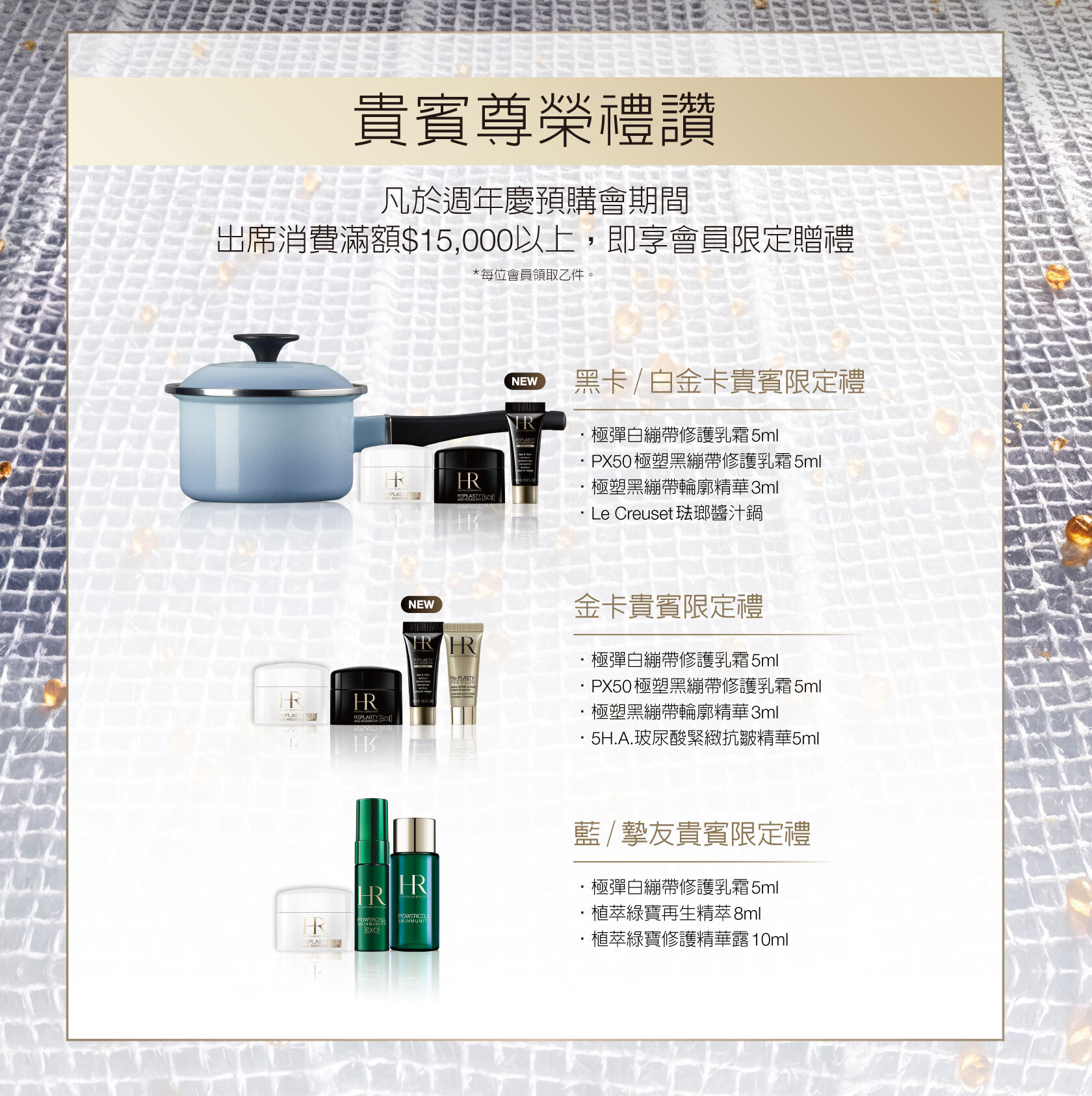 貴賓尊榮禮讚：凡於週年慶預購會期間出席消費滿額$15,000以上，即享會員限定贈禮（*每位會員限領乙份。） 1.黑卡/白金卡貴賓限定禮：極彈白繃帶修護乳霜5ml+PX50極塑黑繃帶修護乳霜5ml+極塑黑繃帶輪廓精華3ml+Le Creuset琺瑯醬汁鍋  2.金卡貴賓限定禮：•極彈白繃帶修護乳霜5ml+PX50極塑黑繃帶修護乳霜5ml+極塑黑繃帶輪廓精華3ml+5H.A.玻尿酸緊緻抗皺精華5ml  3.藍/摯友貴賓限定禮：•極彈白繃帶修護乳霜5ml+植萃綠寶再生精萃8ml+植萃綠寶修護精華露10ml