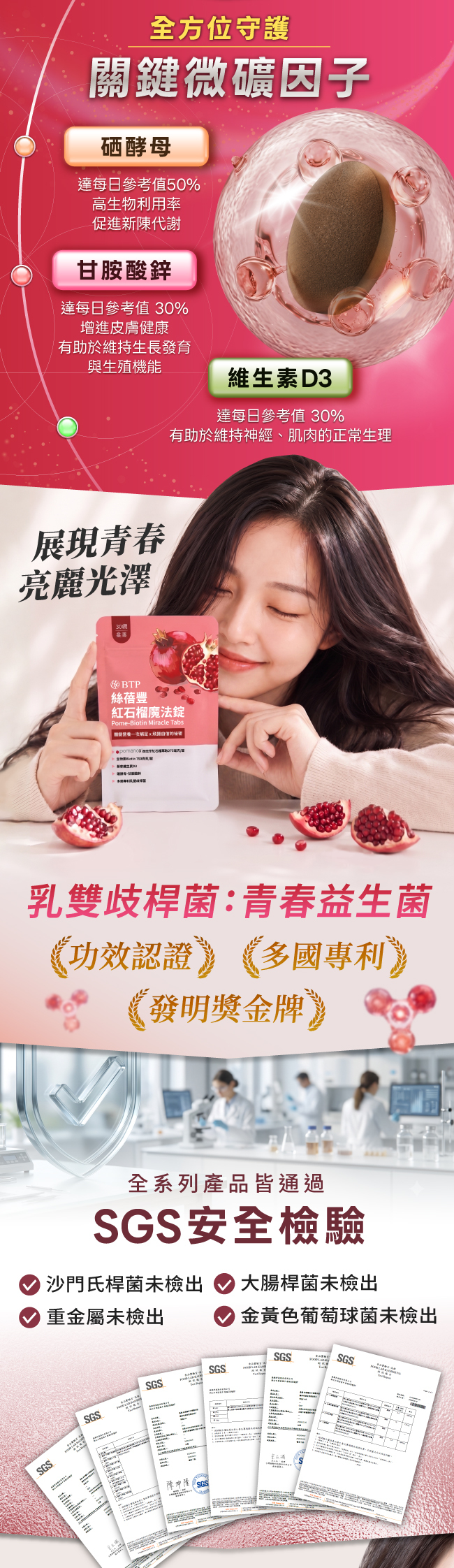 全方位守護,關鍵微礦因子,硒酵母,達每日參考值50%,高生物利用率,促進新陳代謝,甘胺酸鋅,達每日參考值30%,增進皮膚健康,有助於維持生長發育,與生殖機能,維生素D3,達每日參考值30%,有助於維持神經,肌肉的正常生理,展現青春,亮麗光澤,絲蓓豐紅石榴魔法錠,Pome,Biotin,Miracle,Tabs,乳雙歧桿菌,青春益生菌,功效認證,多國專利,發明獎金牌,全系列產品皆通過,SGS安全檢驗,沙門氏桿菌未檢出,大腸桿菌未檢出,重金屬未檢出,金黃色葡萄球菌未檢出,