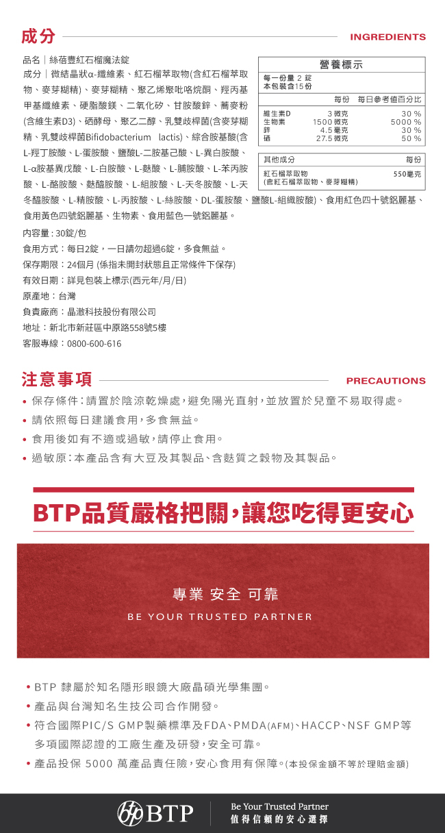 成分,絲蓓豐紅石榴魔法錠,維生素D,3毫克,30%,生物素,1500毫克,5000%,鋅,4.5毫克,30%,硒,27.5毫克,50%,每一份量2錠,本包裝含量15份,一日請勿超過6錠,多食無益,保存期限,24個月,BTP品質嚴格把關,讓您吃得更安心,專業,安全,可靠,BTP隸屬於知名隱形眼鏡大廠晶碩光學集團,產品投保5000萬產品責任險,安心食用有保障,本投保金額不等於理賠金額,值得信頼的安心選擇,Be,Your,Trusted,Partner