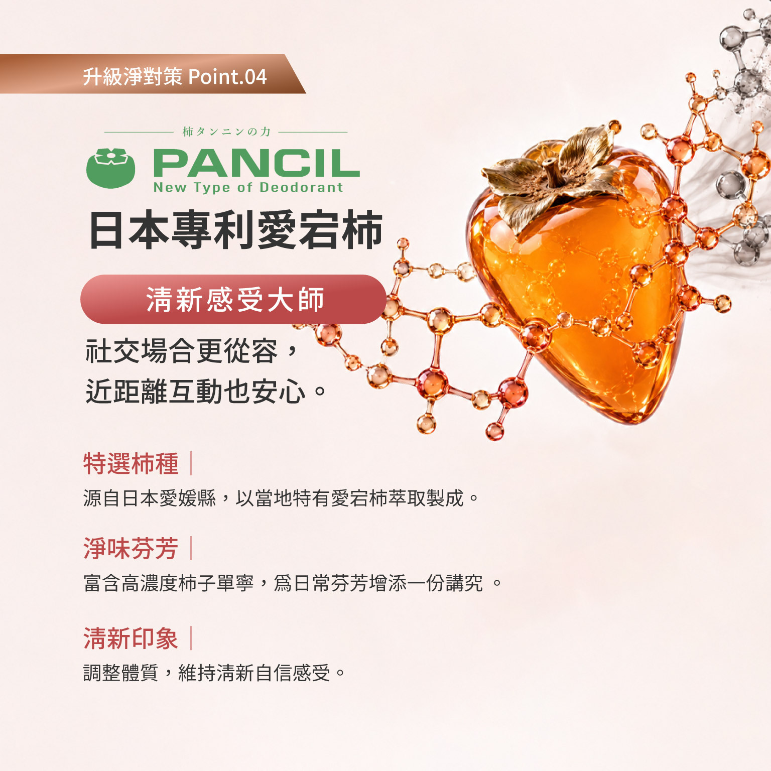 科立健淨好莓,PANCIL® 日本專利愛宕柿,社交場合更從容,近距離互動也安心。 特選柿種|源自日本愛媛縣,以當地特有愛宕柿萃取製成。 淨味芬芳|富含高濃度柿子單寧,為日常芬芳增添一份講究 。 清新印象|調整體質,維持清新自信感受。